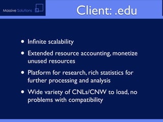 Massive Solutions
                                 Client: .edu

          • Inﬁnite scalability
          • Extended resource accounting, monetize
              unused resources
          • Platform for research, rich statistics for
              further processing and analysis
          • Wide variety of CNLs/CNW to load, no
              problems with compatibility
 
