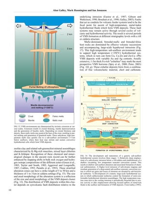 Alan Galley, Mark Hannington and Ian Jonasson 
zeolite-clay and related sub-greenschist mineral assemblages 
characterized by K-Mg-rich smectites, mixed layer chlorites 
and K-feldspar. Recognition of these chemical and miner-alogical 
changes in the ancient rock record can be further 
enhanced by mapping shifts in bulk rock oxygen and hydro-gen 
isotope compositions of the different zones (Green et al., 
1983; Taylor and South, 1985; Aggerwal and Longstaffe, 
1987; Cathles, 1993; Paradis et al., 1993). These stratified 
alteration zones can have a strike length of 5 to 50 km and a 
thickness of 1 to 3 km in caldera settings (Fig. 15). The size 
and areal morphology of the alteration system is a reflection 
of the size and areal morphology of the VMS deposit cluster 
(Fig. 12). The distribution of VMS deposits within this clus-ter 
depends on synvolcanic fault distribution relative to the 
underlying intrusion (Eastoe et al., 1987; Gibson and 
Watkinson, 1990; Brauhart et al., 1998; Galley, 2003). Faults 
that act as conduits for volcanic feeder systems tend to be the 
focal point for ascent of high-temperature, metal-laden 
hydrothermal fluids which form VMS deposits. These fault 
systems may remain active through several cycles of vol-canic 
and hydrothermal activity. The result is several periods 
of VMS formation at different stratigraphic levels with a rift 
or caldera structure. 
Mafic-dominated, bimodal-mafic and bimodal-felsic 
host rocks are dominated by effusive volcanic successions 
and accompanying, large-scale hypabyssal intrusions (Fig. 
17). This high-temperature sub-seafloor environment tends 
to support high temperature (>350°C) hydrothermal sys-tems, 
which in turn can form Cu, Cu-Zn and Zn-Cu- (Pb) 
VMS deposits with variable Au and Ag contents. Areally 
extensive, 1-5m thick Fe-rich "exhalites" may mark the most 
prospective VMS horizons (Spry et al., 2000; Peter, 2003) 
(Fig. 16f, g). These exhalite deposits form from a combina-tion 
of fine volcaniclastic material, chert and carbonate. 
10 
FIG. 13. VMS environments are characterized by tectonic extension at var-ious 
scales. Extension results in crustal thinning, mantle depressurization 
and the generation of basaltic melts. Depending on crustal thickness and 
density, these mafic melts may pond at the base of the crust, resulting in par-tial 
melting and generation of granitoid melts. These anhydrous, high tem-perature 
melts may quickly rise to a sub-seafloor environment (<3 km 
below seafloor), where their heat may initiate and sustain convective 
hydrothermal cells which form VMS deposits. 
FIG. 14. The development and maturation of a generic sub-seafloor 
hydrothermal system involves three stages: 1) Relatively deep emplace-ment 
of a subvolcanic intrusion below a rift/caldera and establishment of a 
shallow circulating, low temperature seawater convection system. This 
results in shallow sub-seafloor alteration and associated formation of chem-ical 
sedimentation. 2) Higher level intrusion of subvolcanic magmas and 
resultant generation of a deep-seated sub-seafloor seawater convection sys-tem 
in which net gains and losses of elements are dictated by sub-horizon-tal 
isotherms. 3) Development of a mature, large-scale hydrothermal sys-tem 
in which subhorizontal isotherms control the formation of semi-con-formable 
hydrothermal alteration assemblages. The high temperature reac-tion 
zone next to the cooling intrusion is periodically breached due to seis-mic 
activity or dike emplacement allowing focused upflow of metal-rich 
fluids to the seafloor and formation of VMS deposits. From Galley (1993). 
 