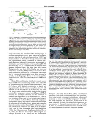 VMS Synthesis 
They form during the immature and/or waning stages of 
regional hydrothermal activity when shallowly circulating 
seawater strips Fe, Si and some base metals at <250°C and 
precipitates them on the seafloor through extensive, but dif-fuse, 
hydrothermal venting. Formation of exhalites on a 
basalt-dominated substrate is commonly accompanied by 
silicification and/or chloritization of the underlying 200-500 
m of strata (Fig. 16d, e). Examples of this are observed in the 
Noranda, Matagami Lake, and Snow Lake VMS camps 
(Kalogeropoulos and Scott, 1983; Liaghat and MacLean, 
1992; Bailes and Galley, 1999). In felsic volcaniclastic-dom-inated 
terranes the generation of Fe-formation is accompa-nied 
by extensive K-Mg alteration of the felsic substrate, as 
recorded in the Bergslagen district of Sweden (Lagerblad 
and Gorbatschev, 1985) and in the IPB (Munha and Kerrich, 
1980). 
Mafic, felsic, and bimodal siliciclastic volcanic assem-blages 
tend to host volumetrically smaller mafic and/or fel-sic 
sill-dike complexes, and generally contain Zn-Cu-Co and 
Zn-Pb-Cu-Ag VMS deposits, respectively. In deposit set-tings 
proximal to discrete extrusive complexes more Cu-rich 
deposits, such as Neves Corvo in the IPB, may also form. 
The district-scale semiconformable hydrothermal systems 
consist of low-temperature mineral assemblages, with Mg-K 
smectite and K-feldspar alteration and the formation of 
extensive low-temperature Fe-Si-Mn deposits (i.e., a type of 
iron formation). Other types of iron formation are interpret-ed 
to be products of plume fallout from high-temperature 
hydrothermal venting in a reduced, stratified water column, 
or collection of hypersaline brines within fault-controlled 
depressions on the seafloor (Peter, 2003). Individual units of 
iron formation can extend for tens of km, as in the Bathurst 
VMS camp in New Brunswick (Peter and Goodfellow, 
1996a), the Paleoproterozoic Bergslagen district (Allen et 
al., 1996), the Devono-Mississippian IPB in Spain and 
Portugal (Carvalho et al., 1999) and the Mississippian 
Finlayson Lake camp, Yukon (Peter, 2003). Mineralogical 
variations within these regionally extensive iron formations, 
from oxide through carbonate to sulphide, are indicative of 
proximity to more focused, higher-temperature hydrother-mal 
vent complexes and also reflect stratification of the 
water column in the basin. The mineralogical variations are 
accompanied by changes in element ratios such as Fe, Mn, 
B, P and Zn (exhalative component) versus Al and Ti (detri-tal 
clastic component) (Peter and Goodfellow, 1996b). 
11 
FIG. 15. Comparison of regional greenschist facies hydrothermal alteration 
in the Noranda Volcanic Complex with previously mapped metamorphic 
isograds (solid lines: from Dimroth et al. 1983; Powell et al., 1993). The 
distribution of greenschist facies hydrothermal alteration (shaded) suggests 
that interpreted metamorphic zonation is at least partly a product of early 
synvolcanic hydrothermal processes. Note that epidote and chlorite in the 
pre-cauldron sequence are distinct from those of the Mine Sequence vol-canic 
rocks, even though they are well within the epidote-actinolite subfa-cies 
and have been metamorphosed at the same pressure and temperature. 
Modified from Hannington et al. (2003). 
Fig. 16 A) High temperature hydrothermal alteration of mafic volcaniclas-tic 
turbidite overlain by a strongly silicified mafic debris flow 1200m below 
the Chisel-Lost-Ghost VMS horizon, Snow Lake. This represents a region-al- 
scale reaction zone overlain by high temperature zone of silica dumping 
; B) Strongly silicified pillows with pipe vesicles infilled with actinolite, 
epidote and magnetite, and interpillow hyaloclastite completing replaced 
by the same assemblage. This alteration facies directly overlies the subvol-canic 
Mooshla intrusion, Bousquet VMS camp; C) An example of epidosite 
typical of the root zones of VMS hydrothermal upflow zones in which high 
fluid/rock ratios has resulted in leaching of lithophile, chalcophile and 
LFSE from the strata (J. Lydon); D) Strongly Mg-altered pillows metamor-phosed 
to c.g. anthophyllite-cordierite in the footwall strata to the Winston 
Lake Zn-Cu deposit, Terrace Bay ON; E) Silicified basaltic andesite of the 
Upper Amulet fm., Noranda, as an example of pervasive silica dumping 
that occurs in mafic flows directly underlying tuffaceous exhalite units in 
many Precambrian VMS camps; F) Mine Contact Tuff exhalite horizon 
(between white lines) that over-lies the silicified andesites of the Waite fm., 
Noranda; G) Banded magnetite-chert Fe-formation over-lying the Austin 
Brook massive sulphide deposit, Bathurst camp (J. Peter); H) Chloritoid-rich 
zone below the Matabi deposit, Sturgeon Lake, where Fe-rich 
hydrothermal fluids crossed a previously-formed carbonate-rich regional 
alteration zone. 
 