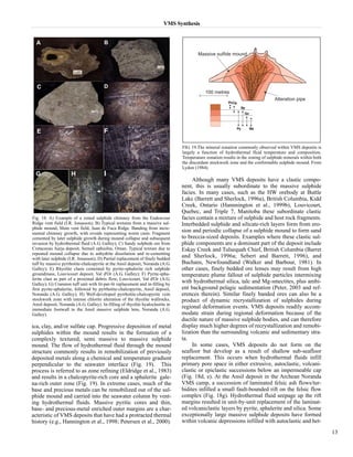 VMS Synthesis 
ica, clay, and/or sulfate cap. Progressive deposition of metal 
sulphides within the mound results in the formation of a 
complexly textured, semi massive to massive sulphide 
mound. The flow of hydrothermal fluid through the mound 
structure commonly results in remobilization of previously 
deposited metals along a chemical and temperature gradient 
perpendicular to the seawater interface (Fig. 19). This 
process is referred to as zone refining (Eldridge et al., 1983) 
and results in a chalcopyrite-rich core and a sphalerite gale-na- 
rich outer zone (Fig. 19). In extreme cases, much of the 
base and precious metals can be remobilized out of the sul-phide 
mound and carried into the seawater column by vent-ing 
hydrothermal fluids. Massive pyritic cores and thin, 
base- and precious-metal enriched outer margins are a char-acteristic 
of VMS deposits that have had a protracted thermal 
history (e.g., Hannington et al., 1998; Petersen et al., 2000). 
Although many VMS deposits have a clastic compo-nent, 
this is usually subordinate to the massive sulphide 
facies. In many cases, such as the HW orebody at Buttle 
Lake (Barrett and Sherlock, 1996a), British Columbia, Kidd 
Creek, Ontario (Hannnington et al., 1999b), Louvicourt, 
Quebec, and Triple 7, Manitoba these subordinate clastic 
facies contain a mixture of sulphide and host rock fragments. 
Interbedded sulphide and silicate-rich layers form from ero-sion 
and periodic collapse of a sulphide mound to form sand 
to breccia-sized deposits. Examples where these clastic sul-phide 
components are a dominant part of the deposit include 
Eskay Creek and Tulsequah Chief, British Columbia (Barret 
and Sherlock, 1996a; Sebert and Barrett, 1996), and 
Buchans, Newfoundland (Walker and Barbour, 1981). In 
other cases, finely bedded ore lenses may result from high 
temperature plume fallout of sulphide particles intermixing 
with hydrothermal silica, talc and Mg-smectites, plus ambi-ent 
background pelagic sedimentation (Peter, 2003 and ref-erences 
therein). Similar finely banded ores can also be a 
product of dynamic recrystallization of sulphides during 
regional deformation events. VMS deposits readily accom-modate 
strain during regional deformation because of the 
ductile nature of massive sulphide bodies, and can therefore 
display much higher degrees of recrystallization and remobi-lization 
than the surrounding volcanic and sedimentary stra-ta. 
In some cases, VMS deposits do not form on the 
seafloor but develop as a result of shallow sub-seafloor 
replacement. This occurs when hydrothermal fluids infill 
primary pore space in either extrusive, autoclastic, volcani-clastic 
or epiclastic successions below an impermeable cap 
(Fig. 18d, e). At the Ansil deposit in the Archean Noranda 
VMS camp, a succession of laminated felsic ash flows/tur-bidites 
infilled a small fault-bounded rift on the felsic flow 
complex (Fig. 18g). Hydrothermal fluid seepage up the rift 
margins resulted in unit-by-unit replacement of the laminat-ed 
volcaniclastic layers by pyrite, sphalerite and silica. Some 
exceptionally large massive sulphide deposits have formed 
within volcanic depressions infilled with autoclastic and het- 
13 
Fig. 18. A) Example of a zoned sulphide chimney from the Endeavour 
Ridge vent field (I.R. Jonasson); B) Typical textures from a massive sul-phide 
mound, Main vent field, Juan de Fuca Ridge. Banding from incre-mental 
chimney growth, with ovoids representing worm casts. Fragment 
cemented by later sulphide growth during mound collapse and subsequent 
invasion by hydrothermal fluid (A.G. Galley); C) Sandy sulphide ore from 
Cretaceous Aarja deposit, Semail ophiolite, Oman. Typical texture due to 
repeated mound collapse due to anhydrite dissolution and re-cementing 
with later sulphide (I.R. Jonasson); D) Partial replacement of finely bedded 
tuff by massive pyrrhotite-chalcopyrite at the Ansil deposit, Noranda (A.G. 
Galley); E) Rhyolite clasts cemented by pyrite-sphalerite rich sulphide 
groundmass, Louvicourt deposit, Val d'Or (A.G. Galley); F) Pyrite-spha-lerite 
clast as part of a proximal debris flow, Louvicourt, Val d'Or (A.G. 
Galley); G) Cranston tuff unit with lit-par-lit replacement and in-filling by 
first pyrite-sphalerite, followed by pyrrhotite-chalcopyrite, Ansil deposit, 
Noranda (A.G. Galley); H) Well-developed pyrrhotite-chalcopyrite vein 
stockwork zone with intense chlorite alteration of the rhyolite wallrocks, 
Ansil deposit, Noranda (A.G. Galley). In-filling of rhyolite hyaloclastite in 
immediate footwall to the Ansil massive sulphide lens, Noranda (A.G. 
Galley). 
FIG. 19.The mineral zonation commonly observed within VMS deposits is 
largely a function of hydrothermal fluid temperature and composition. 
Temperature zonation results in the zoning of sulphide minerals within both 
the discordant stockwork zone and the conformable sulphide mound. From 
Lydon (1984). 
 