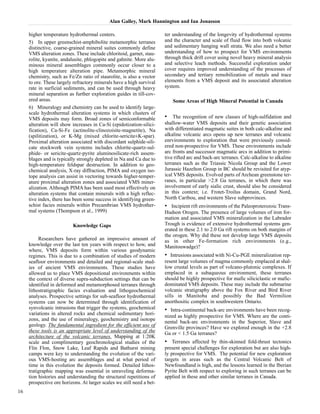 Alan Galley, Mark Hannington and Ian Jonasson 
higher temperature hydrothermal centers. 
5) In upper greenschist-amphibolite metamorphic terranes 
distinctive, coarse-grained mineral suites commonly define 
VMS alteration zones. These include chloritoid, garnet, stau-rolite, 
kyanite, andalusite, phlogopite and gahnite. More alu-minous 
mineral assemblages commonly occur closer to a 
high temperature alteration pipe. Metamorphic mineral 
chemistry, such as Fe/Zn ratio of staurolite, is also a vector 
to ore. These largely refractory minerals have a high survival 
rate in surficial sediments, and can be used through heavy 
mineral separation as further exploration guides in till-cov-ered 
areas. 
6) Mineralogy and chemistry can be used to identify large-scale 
hydrothermal alteration systems in which clusters of 
VMS deposits may form. Broad zones of semiconformable 
alteration will show increases in Ca-Si (epidotization-silici-fication), 
Ca-Si-Fe (actinolite-clinozoisite-magnetite), Na 
(spilitization), or K-Mg (mixed chlorite-sericite±K-spar). 
Proximal alteration associated with discordant sulphide-sili-cate 
stockwork vein systems includes chlorite-quartz-sul-phide- 
or sericite-quartz-pyrite aluminosilicate-rich assem-blages 
and is typically strongly depleted in Na and Ca due to 
high-temperature feldspar destruction. In addition to geo-chemical 
analysis, X-ray diffraction, PIMA and oxygen iso-tope 
analysis can assist in vectoring towards higher-temper-ature 
proximal alteration zones and associated VMS miner-alization. 
Although PIMA has been used most effectively on 
alteration systems that contain minerals with a high reflec-tive 
index, there has been some success in identifying green-schist 
facies minerals within Precambrian VMS hydrother-mal 
systems (Thompson et al., 1999) 
Knowledge Gaps 
Researchers have gathered an impressive amount of 
knowledge over the last ten years with respect to how, and 
where, VMS deposits form within various geodynamic 
regimes. This is due to a combination of studies of modern 
seafloor environments and detailed and regional-scale stud-ies 
of ancient VMS environments. These studies have 
allowed us to place VMS depositional environments within 
the context of diverse supra-subduction settings that can be 
identified in deformed and metamorphosed terranes through 
lithostratigraphic facies evaluation and lithogeochemical 
analyses. Prospective settings for sub-seafloor hydrothermal 
systems can now be determined through identification of 
synvolcanic intrusions that trigger the systems, geochemical 
variations in altered rocks and chemical sedimentary hori-zons, 
and the use of mineralogy, geochemistry and isotope 
geology. The fundamental ingredient for the efficient use of 
these tools is an appropriate level of understanding of the 
architecture of the volcanic terranes. Mapping at 1:20K 
scale and complimentary geochronological studies of the 
Flin Flon, Snow Lake, Leaf Rapids and Bathurst mining 
camps were key to understanding the evolution of the vari-ous 
VMS-hosting arc assemblages and at what period of 
time in this evolution the deposits formed. Detailed lithos-tratigraphic 
mapping was essential in unraveling deforma-tion 
histories and understanding the structural repetitions of 
prospective ore horizons. At larger scales we still need a bet-ter 
understanding of the longevity of hydrothermal systems 
and the character and scale of fluid flow into both volcanic 
and sedimentary hanging wall strata. We also need a better 
understanding of how to prospect for VMS environments 
through thick drift cover using novel heavy mineral analysis 
and selective leach methods. Successful exploration under 
cover requires improved understanding of the processes of 
secondary and tertiary remobilization of metals and trace 
elements from a VMS deposit and its associated alteration 
system. 
Some Areas of High Mineral Potential in Canada 
• The recognition of new classes of high-sulfidation and 
shallow-water VMS deposits and their genetic association 
with differentiated magmatic suites in both calc-alkaline and 
alkaline volcanic arcs opens up new terranes and volcanic 
enrvironments to exploration that were previously consid-ered 
non-prospective for VMS. These environments include 
arc fronts and successor magmatic arcs in addition to primi-tive 
rifted arc and back-arc terranes. Calc-alkaline to alkaline 
terranes such as the Triassic Nicola Group and the Lower 
Jurassic Hazelton Group in BC should be revisited for atyp-ical 
VMS deposits. Evolved parts of Archean greenstone ter-ranes, 
in particular >2.8 Ga terranes, in which there was 
involvement of early sialic crust, should also be considered 
in this context; i.e. Frotet-Troilus domain, Grand Nord, 
North Caribou, and western Slave subprovinces. 
• Incipient rift environments of the Paleoproterozoic Trans- 
Hudson Orogen. The presence of large volumes of iron for-mation 
and associated VMS mineralization in the Labrador 
Trough is evidence of extensive hydrothermal systems gen-erated 
in these 2.1 to 2.0 Ga rift systems on both margins of 
the orogen. Why did these not develop large VMS deposits 
as in other Fe-formation rich environments (e.g., 
Manitouwadge)? 
• Intrusions associated with Ni-Cu-PGE mineralization rep-resent 
large volumes of magma commonly emplaced at shal-low 
crustal levels as part of volcano-plutonic complexes. If 
emplaced in a subaqueous environment, these terranes 
should be highly prospective for mafic siliciclastic or mafic-dominated 
VMS deposits. These may include the submarine 
volcanic stratigraphy above the Fox River and Bird River 
sills in Manitoba and possibly the Bad Vermilion 
anorthositic complex in southwestern Ontario. 
• Intra-continental back-arc environments have been recog-nized 
as highly prospective for VMS. Where are the conti-nental 
back-arc environments in the Superior, Slave and 
Grenville provinces? Have we explored enough in the +2.8 
Ga or < 1.5 Ga terranes? 
• Terranes affected by thin-skinned fold-thrust tectonics 
present special challenges for exploration but are also high-ly 
prospective for VMS. The potential for new exploration 
targets in areas such as the Central Volcanic Belt of 
Newfoundland is high, and the lessons learned in the Iberian 
Pyrite Belt with respect to exploring in such terranes can be 
applied in these and other similar terranes in Canada. 
16 
 