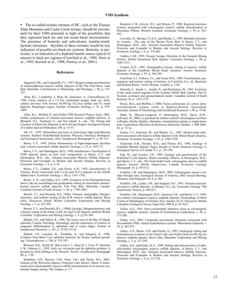 VMS Synthesis 
• The so-called oceanic terranes of BC, such as the Triassic 
Slide Mountain and Cache Creek terrane, should be reevalu-ated 
for their VMS potential in light of the possibility that 
they represent back arc and not ocean basin environments. 
The presence of boninite and subvolcanic tonalite-trond-hjemite 
intrusions rhyolites in these terranes would be key 
indicators of possible arc-back-arc systems. Boninite, in par-ticular, 
is an indication of a depleted mantle source typical of 
nascent to back-arc regimes (Crawford et al., 1989; Stern et 
al., 1995; Kerrich at al., 1998; Piercey et al., 2001). 
References 
Aggarwal, P.K., and Longstaffe, F.J., 1987, Oxygen isotope geochemistry 
of metamorphosed massive sulfide deposits of the Flin Flon-Snow Lake 
Belt, Manitoba: Contributions to Mineralogy and Petrology, v. 96, p. 314- 
325. 
Allen, R.L., Lundström, I., Ripa, M., Simeonov, A., Christofferson, H., 
1996, Facies analysis of a 1.9 Ga, continental margin, back arc, felsic 
caldera province with diverse Zn-Pb-Ag (Cu-Au) sulfide and Fe oxide 
deposits, Bergslagen region, Sweden: Economic Geology, v. 91, p. 979- 
1008. 
Allen, R.L., Weihed, P., and Global VMS Research Project Team, 2002, 
Global comparisons of volcanic-associated massive sulphide districts, in 
Blundell, D.J., Neubauer, F., and Von Quadt, A., eds., The Timing and 
Location of Major Ore Deposits in an Evolving Orogen: Geological Society 
of London Special Publication 204, p. 13-37. 
Alt, J.C., 1995, Subseafloor processes in mid-ocean ridge hydrothermal 
systems, Seafloor Hydrothermal Systems: Physical, Chemical, Biological, 
and Geological Interactions, AGU Geophysical Monograph 91, p. 85-114. 
Barrie, C.T., 1995, Zircon thermometry of high-temperature rhyolites 
near volcanic-associated sulfide deposits: Geology, v. 23, p. 169-172. 
Barrie, C.T., and Hannington, M.D., 1999, Introduction: Classification of 
VMS deposits based on host rock composition, in Barrie, C.T., and 
Hannington, M.D., eds., Volcanic-Associated Massive Sulfide Deposits: 
Processes and Examples in Modern and Ancient Settings: Reviews in 
Economic Geology, v. 8, p. 2-10. 
Barrie, C.T., Ludden, J.N., and Green, A.H., 1993, Geochemistry of 
Volcanic Rocks Associated with Cu-Zn and Ni-Cu deposits in the Abitibi 
Subprovince: Economic Geology, v. 88, p. 1341-1358. 
Bailes, A. H., and Galley, A.G., 1999, Evolution of the Paleoproterozoic 
Snow Lake arc assemblage and geodynamic setting for associated volcanic-hosted 
massive sulfide deposits, Flin Flon Belt, Manitoba, Canada: 
Canadian Journal of Earth Science, v. 36, p. 1789-1805. 
Barrett, T.J., and Sherlock, R.L, 1996a, Volcanic stratigraphy, lithogeo-chemistry, 
and seafloor setting of the H-W massive sulfide deposit, Myra 
Falls, Vancouver Island, British Columbia: Exploration and Mining 
Geology, v. 5, p. 421-458. 
Barrett, T. J., and Sherlock, R.L., 1996b, Geology, lithogeochemistry, and 
volcanic setting of the Eskay Creek Au-Ag-Cu-Zn deposit, northern British 
Columbia: Exploration and Mining Geology, v. 5, p.339-368. 
Bédard, J.H., and Hébert, R., 1996, The lower crust of the Bay of Islands 
ophiolite, Canada: Petrology, mineralogy, and the importance of syntexis in 
magmatic differentiation in ophiolites and at ocean ridges: Journal of 
Geophysical Research, v. 101, p. 25105-25124. 
Bédard, J.H., Lauzière, K., Tremblay, A., and Sangster, A., 1998, 
Evidence from Betts Cove ophiolite boninites for forearc seafloor-spread-ing: 
Tectonophysics, v. 284, p. 233-245. 
Bloomer, S.H., Taylor, B., Mac Leod, C.J., Stern, R. J., Fryer, P., Hawkins 
J. W., Johnson, L., 1995, Early arc volcanism and the ophiolite problem: A 
perspective from drilling in the Western Pacific: Geophysical Monograph 
88, p. 1-30. 
Bradshaw, G.D., Rowins, S.M., Peter, J.M., and Taylor, B.E., 2003, 
Genesis of the Wolverine deposit, Finlayson Lake district, Yukon: A transi-tional 
style of polymetallic massive sulfide mineralization in an ancient con-tinental 
margin setting: The Gangue, p. 1-7. 
Brauhart, C.W., Groves, D.I., and Morant, P., 1998, Regional alteration 
systems associated with volcanogenic massive sulfide mineralization at 
Panorama, Pilbara, Western Australia: Economic Geology, v. 93, p. 292- 
302. 
Carvalho, D., Barriga, F.J.A.S., and Munha, J., 1999, Bimodal-siliciclas-tic 
systems - The case of the Iberian Pyrite Belt, in Barrie, C.T., and 
Hannington, M.D., eds., Volcanic-Associated Massive Sulfide Deposits: 
Processes and Examples in Modern and Ancient Settings: Reviews in 
Economic Geology, v. 8, p. 375-402. 
Cathles, L.M., 1993, Oxygen Isotope Alteration in the Noranda Mining 
District, Abitibi Greenstone Belt, Quebec: Economic Geology, v. 88, p. 
1483-1511. 
Corbett, K.D., 1992, Stratigraphic-volcanic setting of massive sulfide 
deposits in the Cambrian Mount Read volcanics, western Tasmania: 
Economic Geology, v. 87, p. 564-586. 
Crawford, A.J., Falloon, T.J., and Green D.H., 1989, Classification, pet-rogenesis 
and tectonic setting of boninite, in Crawford, A.J., ed., Boninites 
and Related Rocks: Unwin Hyman, London, p. 2-48. 
Dimroth, E., Imreh, L., Goulet, N., and Rocheleau, M., 1983, Evolution 
of the south-central segment of the Archean Abitibi Belt, Quebec; Part II, 
Tectonic evolution and geomechanical model: Canadian Journal of Earth 
Sciences 20, p. 1355-1373. 
Doyle, M.G., and McPhie, J, 2000, Facies architecture of a silicic intru-sion- 
dominated volcanic centre at Highway-Reward, Queensland, 
Australia: Journal of Volcanology and Geothermal Research, v. 99, p. 79-96. 
Dubé, B., Mercier-Langevin, P., Hannington, M.D., Davis, D.W., 
LaFrance, B., 2004, Le gisement de sulfures massifs volcanogènes aurifères 
LaRonde, Abitibi, Québec: alteration, mineralisation genèse et implications 
pour l'exploration: Ministère de Resources Naturelles, Québec, v. MB 2004- 
03, p. 112 p. 
Eastoe, C.J., Solomon, M., and Walshe, J.L., 1987, District-scale alter-ation 
associated with massive sulfide deposits in the Mount Read volcanics, 
Tasmania: Economic Geology, v. 82, p. 1204-1238. 
Eckstrand, O.R., Sinclair, W.D., and Thorpe, R.I., 1996, Geology of 
Canadian Mineral Deposit Types, Decade in North American Geology, 8, 
Geological Survey of Canada. P-1, p. 129-196. 
Epp, M., and Crocket, J.H., 1999, Geology and geochemistry of the 
Potterdoal Cu-Zn deposit, Munro township, Ontario, in Hannington, M.D., 
and Barrie, C.T., eds., The Giant Kidd Creek volcanogenic massive sulfide 
deposit, western Abitibi subprovince, Canada: Economic Geology 
Monograph 10, p. 593-612. 
Franklin, J.M. and Hannington, M.D., 2002, Volcanogenic massive sul-fides 
through time: Geological Society of America, 2002 Annual Meeting, 
Abstracts with Programs 34; 6, p. 283. 
Franklin, J.M., Lydon, J.W., and Sangster, D.F., 1981, Volcanic-associat-ed 
massive sulfide deposits; in Skinner, B.J., ed., Economic Geology 75th 
Anniversary Volume, p. 485-627. 
Franklin, J.M., Hannington, M.D., Jonasson, I.R., and Barrie, C.T., 1998, 
Arc-related volcanogenic massive sulphide deposits: Proceedings of Short 
Course on Metallogeny of Volcanic Arcs, January 24-25, Vancouver: British 
Columbia Geological Survey Open-File 1998-8, p. N1-N32. 
Galley, A.G., 1993, Semi-conformable alteration zones in volcanogenic 
massive sulphide districts: Journal of Geochemical Exploration, v. 48, p. 
175-200. 
Galley, A.G., 2003, Composite synvolcanic intrusions associated with 
Precambrian VMS- related hydrothermal systems: Mineralium Deposita, v. 
38, p. 443-473. 
Galley, A.G., Bailes, A.H. and Kitzler, G., 1993, Geological setting and 
hydrothermal evolution of the Chisel Lake and North Chisel Zn-Pb-Ag-Au 
massive sulphide deposit, Snow Lake, Manitoba: Exploration and Mining 
Geology, v. 2, p. 271-295. 
Galley, A.G., and Koski, R.A., 1999, Setting and characteristics of ophi-olite- 
hosted volcanogenic massive sulfide deposits, in Barrie, C.T., and 
Hannington, M.D., eds., Volcanic-Associated Massive Sulfide Deposits: 
Processes and Examples in Modern and Ancient Settings: Reviews in 
Economic Geology, v. 8, p. 215-236. 
17 
 
