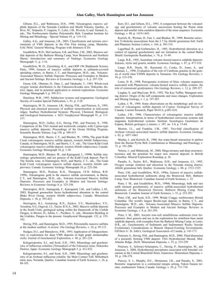 Alan Galley, Mark Hannington and Ian Jonasson 
Gibson, H.L., and Watkinson, D.H., 1990, Volcanogenic massive sul-phide 
deposits of the Noranda Cauldron and Shield Volcano, Quebec, in 
Rive, M., Verpaelst, P., Gagnon, Y., Lulin, J.M., Riverin, G. and Simard, A., 
eds., The Northwestern Quebec Polymetallic Belt: Canadian Institute for 
Mining and Metallurgy - Special Volume 43, p. 119-132. 
Galley, A.G., and Jonasson, I.R., 2003, Classification and tectonic envi-ronments 
of VMS deposits in the Flin Flon mining camp, Manitoba. 
GAC/MAC General Meeting, Program with Abstracts (CD) 
Goodfellow, W.D., McCutcheon, S.R. and Peter, J.M., 2003, Massive sul-fide 
deposits of the Bathurst Mining Camp, New Brunswick and Northern 
Maine: Introduction and summary of findings: Economic Geology 
Monograph 11, p. 1-16. 
Goodfellow, W. D., Zierenberg, R.A., and ODP 196 Shipboards Science 
Party, 1999, Genesis of massive sulfide deposits at sediment-covered 
spreading centers, in Barrie, C.T., and Hannington, M.D., eds., Volcanic- 
Associated Massive Sulfide Deposits: Processes and Examples in Modern 
and Ancient Settings: Reviews in Economic Geology, v. 8, p. 297-324. 
Green, G.R., Ohmoto, H., Date, J., and Takahashi, T., 1983, Whole-rock 
oxygen isotope distribution in the Fukazawa-Kosaka area, Hokuroko dis-trict, 
Japan, and its potential application to mineral exploration: Economic 
Geology Monograph 5, p. 395-511. 
Hamilton, W.B., 1995, Subduction systems and magmatism: Geological 
Society of London Special Publication, v. 81, p. 3-28. 
Hannington, M. D., Jonasson, I.R., Herzig, P.M., and Petersen, S., 1995, 
Physical and chemical processes of seafloor mineralization at mid-ocean 
ridges: Seafloor Hydrothermal Systems: Physical, Chemical, Biological, 
and Geological Interactions, v. AGU Geophysical Monograph 91, p. 115- 
157. 
Hannington, M.D., Galley, A.G., Herzig, P.M., and Petersen, S., 1998, 
Comparison of the TAG mound and stockwork complex with Cyprus-type 
massive sulfide deposits; Proceedings of the Ocean Drilling Program, 
Scientific Results Volume, Leg 158, p. 389-415. 
Hannington, M.D., Barrie, C.T., and Bleeker, W., 1999a, The giant Kidd 
Creek volcanogenic massive sulfide deposit, western Abitibi Subprovince, 
Canada, in Hannington, M.D., and Barrie, C.T., eds., The Giant Kidd Creek 
volcanogenic massive sulfide deposit, western Abitibi subprovince, Canada: 
Economic Geology Monograph 10, p. 1-30. 
Hannington, M.D., Bleeker, W., and Kjarsgaard, I., 1999b, Sulfide min-eralogy, 
geochemistry and ore genesis of the Kidd Creek deposit: Part II. 
The bornite zone, in Hannington, M.D., and Barrie, C.T., eds., The Giant 
Kidd Creek volcanogenic massive sulfide deposit, western Abitibi sub-province, 
Canada: Economic Geology Monograph 10, p. 225-266. 
Hannington, M.D., Poulsen, K.H., Thompson, J.F.H. Sillitoe, R.H. 
1999c, Volcanogenic gold in the massive sulfide environment, in Barrie, 
C.T., and Hannington, M.D., eds., Volcanic-Associated Massive Sulfide 
Deposits: Processes and Examples in Modern and Ancient Settings: 
Reviews in Economic Geology 8, p. 325-356. 
Hannington, M.D., Santaguida, F., Kjarsgaard, I.M., and Cathles, L.M., 
2003, Regional greenschist facies hydrothermal alteration in the central 
Blake River Group, western Abitibi subprovince, Canada: Mineralium 
Deposita, v. 38, p. 393-422. 
Herrington, R.J., Armstrong, R.N., Zaykov, V.V., Maslennikov, V.V., 
Tessalina, S.G., Orgeval, J.J., Taylor, R.N.A., 2002, Massive sulfide deposits 
in the South Urals; geological setting within the framework of the Uralide 
Orogen, in Brown, D., Juhlin, C., Puchkov, V., eds., Mountain Building in 
the Uralides; Pangea to the present: Geophysical Monograph. 132, p. 155- 
182. 
Herzig, P.M., and Hannington, M.D., 1995, Polymetallic massive sulfides 
at the modern seafloor: A review: Ore Geology Reviews, v. 10, p. 95-115. 
Hodges, D.J., and Manojlovic, P.M., 1993, Application of lithogeochem-istry 
to exploration for deep VMS deposits in high grade metamorphic 
rocks: Journal of Geochemical Exploration, v. 48, p. 201-224. 
Kalogeropoulos, S.I., and Scott, S.D., 1983, Mineralogy and geochem-istry 
of tuffaceous exhalites (Tetsusekiei) of the Fukazawa mine, Hokuroko 
District, Japan: Economic Geology Monograph 5, p. 412-432. 
Kalogeropoulos, S.I., and Scott, S.D., 1989, Mineralogy and geochem-istry 
of an Archean tuffaceous exhalite: the Main Contact Tuff, Millenbach 
mine area, Noranda, Quebec: Canadian Journal of Earth Sciences, v. 26, p. 
88-105. 
Kerr, D.J., and Gibson, H.L., 1993, A comparison between the volcanol-ogy 
and geochemistry of volcanic successions hosting the Horne mine 
deposit and smaller intra-cauldron deposits of the mine sequence: Economic 
Geology, v. 88, p. 1419-1443. 
Kerrich, R., Wyman, D., Fan, J., and Bleeker, W., 1998, Boninite series - 
low Ti-tholeiite associations from the 2.7 Ga Abitibi greenstone belt: Earth 
and Planetary Science Letters, v. 164, p. 303-316. 
Lagerblad, B., and Gorbatschev, R., 1985, Hydrothermal alteration as a 
control of regional geochemistry and ore formation in the central Baltic 
Shield: Geologische Rundschau, v. 74, p. 33-49. 
Large, R.R., 1992, Australian volcanic-hosted massive sulphide deposits: 
features, styles and genetic models: Economic Geology, v. 87, p. 471-510. 
Large, R.R., Doyle, M., Raymond, O., Cooke, D., Jones, A., and 
Heaman, L., 1996, Evaluation of the role of Cambrian granites in the gene-sis 
of world class VHMS deposits in Tasmania: Ore Geology Reviews, v. 
10, p. 215-230. 
Lentz, D. R., 1998, Petrogenetic evolution of felsic volcanic sequences 
associated with Phanerozoic volcanic-hosted massive sulfide systems: the 
role of extensional geodynamics: Ore Geology Reviews, v. 12, p. 289-327. 
Liaghat, S., and MacLean, W.H., 1992, The Key Tuffite, Matagami min-ing 
district: Origin of the tuff components and mass changes: Exploration 
and Mining Geology, v. 1, p. 197-207. 
Lydon, J. W., 1984. Some observations on the morphology and ore tex-tures 
of volcanogenic sulfide deposits of Cyprus: Geological Survey of 
Canada, Current Research, Paper 84-01A, p.601-610. 
Lydon, J.W., 1996, Characteristics of volcanogenic massive sulfide 
deposits: Interpretations in terms of hydrothermal convection systems and 
magmatic hydrothermal systems: Instituto Tecnologico Geominero de 
Espana, Boletin geologico y minero, v. 107, no. 3-4, p. 15-64. 
Morton, J.L., and Franklin, J.M., 1987, Two-fold classification of 
Archean volcanic-associated massive sulfide deposits: Economic Geology, 
v. 82, p. 1057-1063. 
Munha, J., and Kerrich, R., 1980, Sea water-basalt interaction in spilites 
from the Iberian Pyrite Belt: Contributions to Mineralogy and Petrology, v. 
73, p. 191-200. 
Nelson, J., and Mihalynuk, M., 2004, Mega-terranes and deep structures: 
tectonics and the potential for major new mineral deposits in British 
Columbia: Mineral Exploration Roundup, p. 26. 
Paradis, S., Taylor, B.E., Watkinson, D.H., and Jonasson, I.J., 1993, 
Oxygen isotope zonation and alteration in the Noranda mining district, 
Abitibi greenstone belt, Quebec: Economic Geology, v. 88, p. 1512-1525. 
Peter, J.M., and Goodfellow, W.D., 1996a, Genesis of massive sulfide-associated 
hydrothermal sediments along the Brunswick Belt, Bathurst 
Camp, New Brunswick: Canadian Journal of Earth Sciences, v. 32. 
Peter, J. M., and Goodfellow, W.D., 1996b, Mineralogy, bulk and rare 
earth element geochemistry of massive sulfide-associated hydrothermal 
sediments of the Brunswick Horizon, Bathurst Mining Camp, New 
Brunswick: Canadian Journal of Earth Sciences, v. 33, p. 252-283. 
Peter, J.M., and Scott, S.D., 1999, Windy Craggy, northwestern British 
Columbia: The world's largest Besshi-type deposit, in Barrie, C.T., and 
Hannington, M.D., eds., Volcanic-Associated Massive Sulfide Deposits: 
Processes and Examples in Modern and Ancient Settings: Reviews in 
Economic Geology, v. 8, p. 261-295. 
Peter, J. M., 2003, Ancient iron-rich metalliferous sediments (iron for-mations): 
their genesis and use in the exploration for stratiform base metal 
sulphide deposits, with examples from the Bathurst Mining Camp, in Lentz, 
D.R., ed., Geochemistry of Sediments and Sedimentary Rocks: Secular 
Evolutionary Considerations to Mineral Deposit-Forming Environments, 
GEOtext 4.: St. John's, Geological Association of Canada, p. 145-173. 
Petersen, S., Herzig, P.M., and Hannington, M.D., 2000, Third dimension 
of a presently forming VMS deposit: TAG Hydrothermal Mound, Mid- 
Atlantic Ridge, 26oN: Mineralium Deposita, v. 35, p. 233-259. 
Petersen, S., Schwarz-Schampera, U., Herzig, P., Hannington, M., and 
Jonasson, I., 2004, Hydrothermal precipitates associated with bimodal vol-canism 
in the Central Bransfield Strait, Antarctica: Mineralium Deposita, v. 
39, p. 358-379. 
Piercey, S. J., Murphy, D.C., Mortensen, J.K., and Paradis, S., 2001, 
Boninitic magmatism in a continental margin setting, Yukon-Tanana ter-rane, 
southeastern Yukon, Canada: Geology, v. 29, p. 731-734. 
18 
 