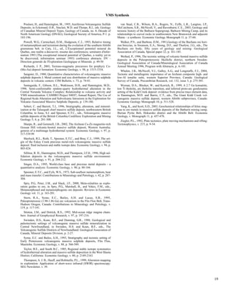 VMS Synthesis 
Poulsen, H., and Hannington, M., 1995, Auriferous Volcanogenic Sulfide 
Deposits, in Eckstrand, O.R., Sinclair, W.D. and Thorpe, R.I., eds. Geology 
of Canadian Mineral Deposit Types, Geology of Canada, no. 8, Decade of 
North American Geology (DNAG), Geological Society of America, P-1. p. 
183-196. 
Powell, W.G., Carmichael, D.M., Hodgeson, C.J., 1993, Relative timing 
of metamorphism and tectonism during the evolution of the southern Abitibi 
greenstone belt. in Caty, J.L., ed., L'Exceptionnel potentiel mineral du 
Quebec, une realite a decouvrir; resume des conferences; seminaire d'infor-mation 
1993 (The exceptional mineral potential of Quebec, a reality yet to 
be discovered; information seminar 1993) conference abstracts. DV - 
Direction generale de l'Exploration Geologique et Minerale. p. 49-50 
Richards, J. P., 2003, Tectono-magmatic precursors for porphyry Cu- 
(Mo-Au) deposit formation: Economic Geology, v. 98, p. 1515-1534. 
Sangster, D., 1980, Quantitative characteristics of volcanogenic massive 
sulphide deposits I. Metal content and size distribution of massive sulphide 
deposits in volcanic centers: CIM Bulletin, v. 73, p. 74-81. 
Santaguida, F., Gibson, H.L., Watkinson, D.H., and Hannington, M.D., 
1998, Semi-conformable epidote-quartz hydrothermal alteration in the 
Central Noranda Volcanic Complex: Relationship to volcanic activity and 
VMS mineralization: CAMIRO Project 94E07, Annual Report, The Use of 
Regional-Scale Alteration and Subvolcanic Intrusions in the Exploration for 
Volcanic-Associated Massive Sulphide Deposits, p. 139-180. 
Sebert, C. and Barrett, T.J., 1996, Stratigraphy, alteration, and mineral-ization 
at the Tulsequah chief massive sulfide deposit, northwestern British 
Columbia; in Juras, S.J. and Spooner, E.T.C., eds., Volcanogenic massive 
sulfide deposits of the British Columbia Cordillera: Exploration and Mining 
Geology 5; 4, p. 281-308. 
Sharpe, R., and Gemmell, J.B., 2002, The Archean Cu-Zn magnetite-rich 
Gossan Hill volcanic-hosted massive sulfide deposit, Western Australia; 
genesis of a multistage hydrothermal system: Economic Geology, v. 97, p. 
517-539.99 
Sherlock, R.L., Roth, T., Spooner, E.T.C., and Bray, C.J., 1999, The ori-gin 
of the Eskay Creek precious metal-rich volcanogenic massive sulfide 
deposit: fluid inclusion and stable isotope data: Economic Geology, v. 94, p. 
803-824. 
Sillitoe, R. H., Hannington, M.D., and Thompson, J.F.H., 1996, High sul-fidation 
deposits in the volcanogenic massive sulfide environment: 
Economic Geology, v. 91, p. 204-212. 
Singer, D.A., 1995, World-class base and precious metal deposits - a 
quantitative analysis: Economic Geology, v. 90, p. 88-104. 
Spooner, E.T.C., and Fyfe, W.S., 1973, Sub-seafloor metamorphism, heat 
and mass transfer: Contributions to Mineralogy and Petrology, v. 42, p. 287- 
304. 
Spry, P.G., Peter, J.M., and Slack, J.F., 2000, Meta-exhalites as explo-ration 
guides to ore, in Spry, P.G., Marshall, B., and Vokes, F.M., eds., 
Metamorphosed and metamorphogenic ore deposits: Reviews in Economic 
Geology vol. 11, p. 163-201. 
Stern, R.A., Syme, E.C., Bailes, A.H. and Lucas, S.B., 1995, 
Paleoproterozoic (1.90-1.86 Ga) arc volcanism in the Flin Flon Belt, Trans- 
Hudson Orogen, Canada: Contributions to Mineralogy and Petrology, v. 
119, p. 117-141. 
Stinton, J.M., and Detrick, R.S., 1992, Mid-ocean ridge magma cham-bers: 
Journal of Geophysical Research, v. 97, p. 197-216. 
Swinden, H.S., Kean, B.F., and Dunning, G.R., 1988, Geological and 
paleotectonic settings of volcanogenic massive sulfide mineralization in 
Central Newfoundland, in Swinden, H.S. and Kean, B.F., eds., The 
Volcanogenic Sulfide Districts of Newfoundland: Geological Association of 
Canada, Mineral Deposits Division, p. 2-27. 
Syme, E.C. and Bailes, A.H., 1993, Stratigraphy and tectonic setting of 
Early Proterozoic volcanogenic massive sulphide deposits, Flin Flon, 
Manitoba: Economic Geology, v. 88, p. 566-589. 
Taylor, B.E., and South B.C., 1985, Regional stable isotope systematics 
of hydrothermal alteration and massive sulfide deposition in the West Shasta 
District, California: Economic Geology, v. 80, p. 2149-2163. 
Thompson, A. J. B., Hauff, and Robitaille, P.L., 1999, Alteration mapping 
in exploration: Application of short-wave infrared (SWIR) spectroscopy: 
SEG Newsletter, v. 39. 
van Staal, C.R., Wilson, R.A., Rogers, N., Fyffe, L.R., Langton, J.P., 
McCutcheon, S.R., McNicoll, V., and Ravenhurst, C.E., 2003, Geology and 
tectonic history of the Bathurst Supergroup, Bathurst Mining Camp, and its 
relationships to coeval rocks in southwestern New Brunswick and adjacent 
Maine - a synthesis: Economic Geology Monograph 11, p. 37-60. 
Walker, P.N., and Barbour, D.M., 1981,Geology of the Buchans ore hori-zon 
breccias, in Swanson, E.A., Strong, D.F., and Thurlow, J.G., eds., The 
Buchans ore body; fifty years of geology and mining: Geological 
Association of Canada, Special paper 22, p. 161-185. 
Weihed, P., 1996, The tectonic setting of volcanic-hosted massive sulfide 
deposits in the Paleoproterozoic Skellefte district, northern Sweden: 
Geological Association of Canada/Mineralogical Association of Canada 
Annual Meeting 1996, Program with Abstracts, p. A-101. 
Whalen, J.B., McNicoll, V.J., Galley, A.G., and Longstaffe, F.J., 2004, 
Tectonic and metallogenic importance of an Archean composite high- and 
low-Al tonalite suite, western Superior Province, Canada: Geological 
Survey of Canada, Precambrian Research, vol. 132, issue 3, p. 275-301. 
Wyman, D.A., Bleeker, W., and Kerrich, R., 1999, A 2.7 Ga komatiite, 
low Ti tholeiite, arc tholeiite transition, and inferred proto-arc geodynamic 
setting of the Kidd Creek deposit: evidence from precise trace element data, 
in Hannington, M.D. and Barrie, C.T., eds., The Giant Kidd Creek vol-canogenic 
massive sulfide deposit, western Abitibi subprovince, Canada: 
Economic Geology Monograph 10, p. 511-528. 
Yang, K., and Scott, S.D., 2003, Geochemical relationships of felsic mag-mas 
to ore metals in massive sulfide deposits of the Bathurst mining camp, 
Iberian Pyrite Belt, Hokuroko district and the Abitibi Belt: Economic 
Geology, v. Monograph 11, p. 457-478. 
Ziegler, P.L., 1992, Plate tectonics, plate moving mechanisms and rifting: 
Tectonophysics, v. 215, p. 9-34. 
19 
