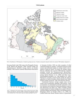 VMS Synthesis 
FIG. 6. Distribution of VMS deposits in Canada by geologic province. Numbers correspond to deposits listed in the national VMS database (Appendix 1). 
Devonian Buttle Lake VMS camp in the Wrangellia Terrane 
of BC (Barrett and Sherlock, 1996). Outside Canada, the 
Paleoproterozoic Skellefte mining district in Sweden 
(Weihed, 1996) and the Cambrian Mount Read VMS district 
in Tasmania (Corbett, 1992) are other examples of rifted 
continental margin arc settings. Continued extension in both 
oceanic and continental margin arc settings results in devel-opment 
of back-arc basins. In oceanic arc settings, mature 
back-arc ophiolites also can host VMS deposits. Canadian 
examples include the Paleoproterozoic Birch-Flexar- 
Coronation camp on the Saskatchewan side of the Flin Flon 
mining district (Wyman et al., 1999) and Betts Cove, 
Newfoundland (Swinden et al., 1988; Bedard et al., 1998). 
Well-known examples outside Canada include the Tethyan 
ophiolites in Cyprus (Troodos), Oman (Semail) and Turkey 
(Ergani) (Galley and Koski, 1999, and references therein). 
Continental back-arc settings contain some of the 
world's most economically important VMS districts. These 
environments are dominated by bimodal siliciclastic rocks 
iron formation and include the Ordovician Bathurst camp of 
New Brunswick (van Staal et al., 2003). Examples outside 
Canada include the Archean Golden Grove camp in Western 
Australia (Sharpe and Gemmell, 2002), the Paleoproterozoic 
Bergslagen district of Sweden (Allen et al., 1996), the 
Cambro-Ordovician Mount Windsor district of Queensland 
7 
FIG. 7. Histogram of the total tonnage of base metals from known VMS 
deposits per province, and the number of deposits the aggregate tonnage 
was calculated from. Total metals represent original geological reserves. 
 