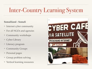 Inter-Country Learning System
Somaliland - Somali
❖ Internet cyber community
❖ For all NGOs and agencies
❖ Community workshops
❖ Cyber Library
❖ Literacy program
❖ Community Groups
❖ Personal pages
❖ Group problem solving
❖ Vertical learning resources
 