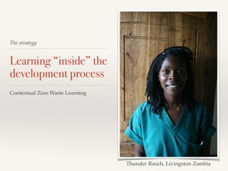The strategy
Learning “inside” the
development process
Contextual Zero Waste Learning
Thunder Ranch, Livingston Zambia
 