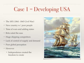 Case 1 = Developing USA
❖ The 1851 (1861 -1865 Civil War)
❖ New country w/ poor people
❖ Time of wars and adding states
❖ Brits ruled the seas
❖ Huge shipping competitors
❖ Lack of control of supply and demand
❖ Poor global perception
❖ However
❖ Independence created the  
freedom to create
 