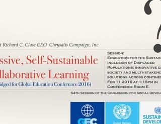 t Richard C. Close CEO Chrysalis Campaign, Inc
ssive, Self-Sustainable
llaborative Learning!
idged for Global Education Conference 2016)!
Session:
Education for the Sustain
Inclusion of Displaced
Populations: innovative ci
society and multi- stakeho
solutions across continen
Feb 11 2016 at 1:15pm in
Conference Room E.
54th Session of the Commission for Social Develo
?
 