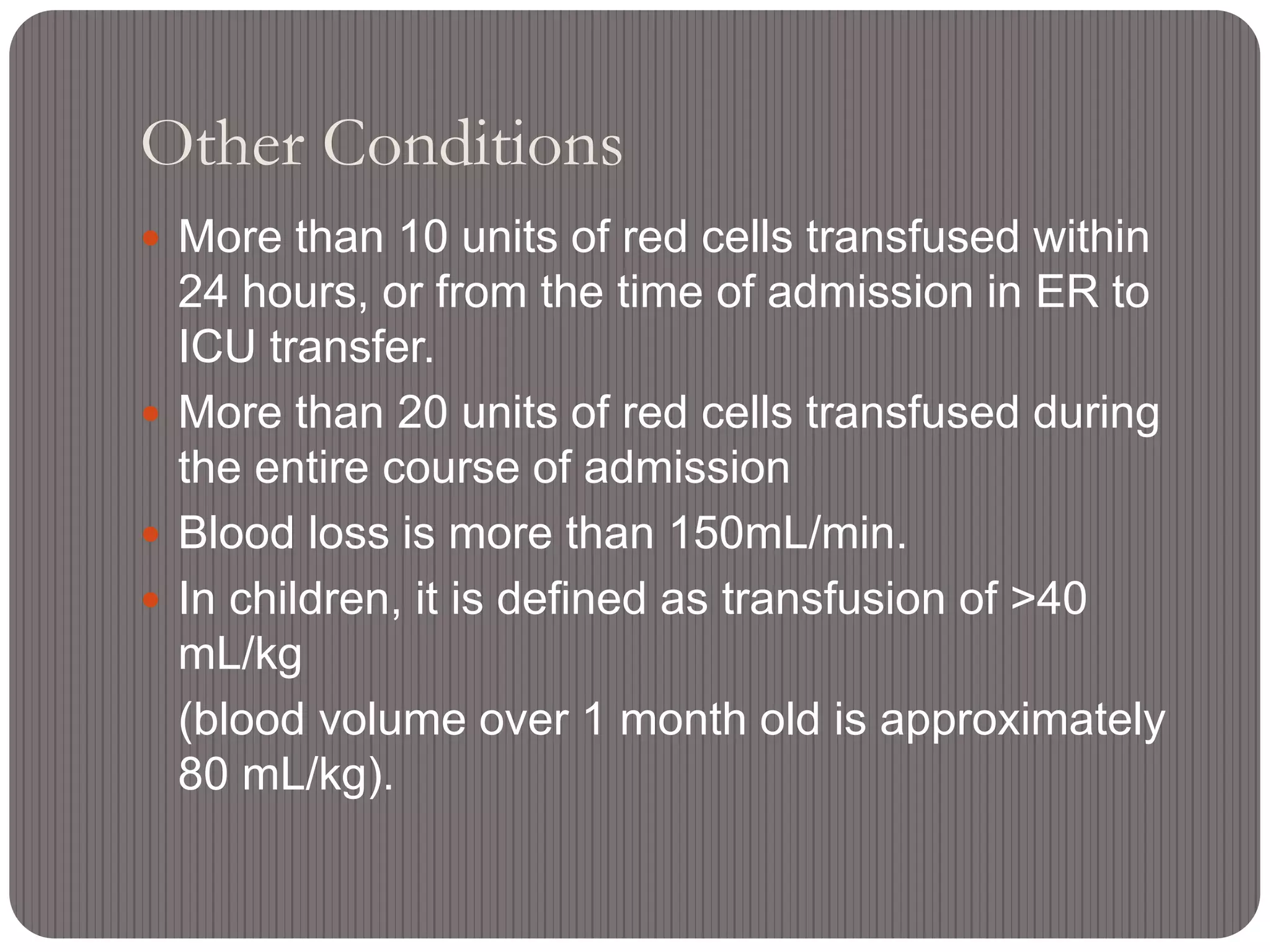 Other Conditions
 More than 10 units of red cells transfused within
24 hours, or from the time of admission in ER to
ICU transfer.
 More than 20 units of red cells transfused during
the entire course of admission
 Blood loss is more than 150mL/min.
 In children, it is defined as transfusion of >40
mL/kg
(blood volume over 1 month old is approximately
80 mL/kg).
 