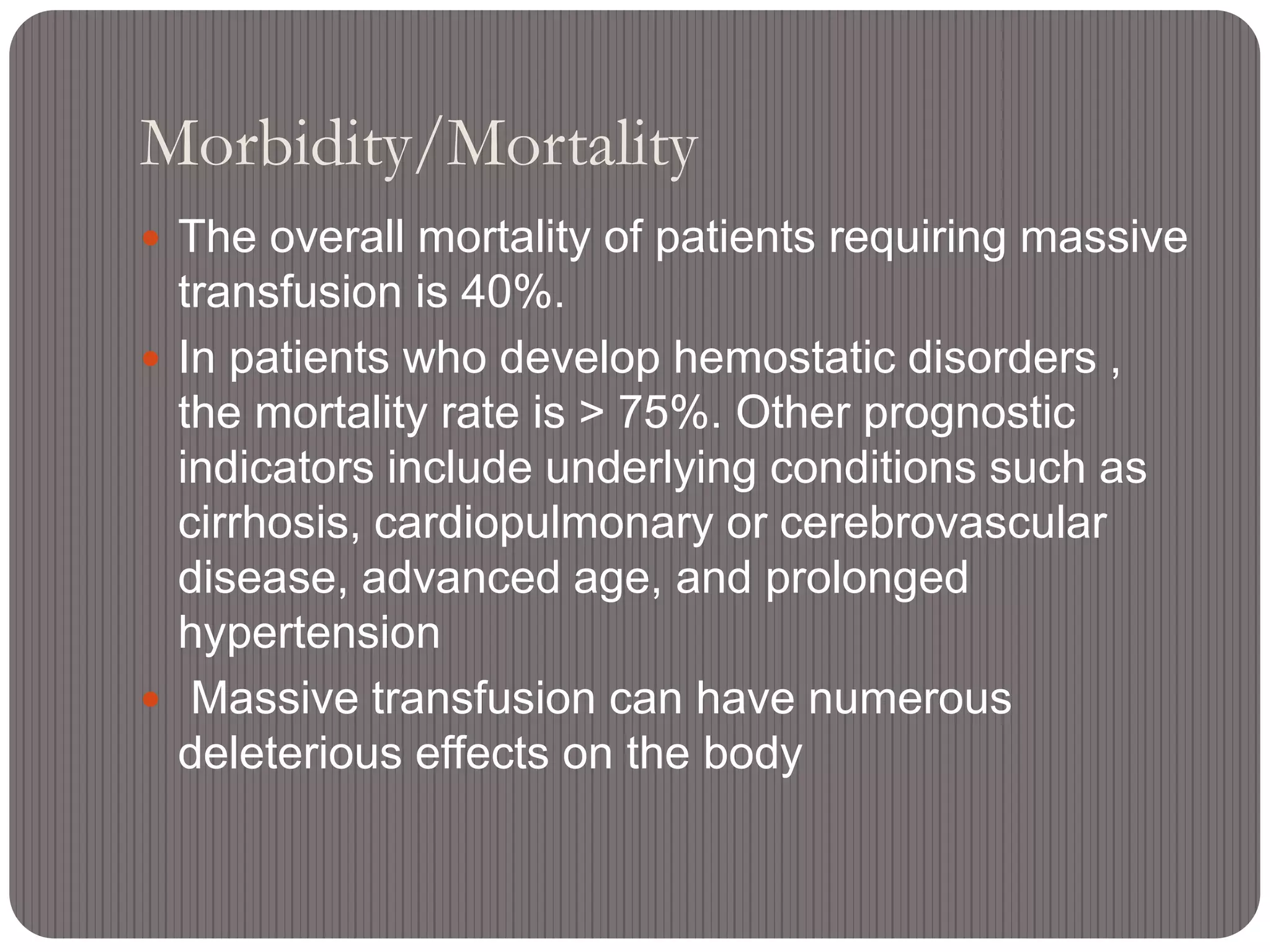 Morbidity/Mortality
 The overall mortality of patients requiring massive
transfusion is 40%.
 In patients who develop hemostatic disorders ,
the mortality rate is > 75%. Other prognostic
indicators include underlying conditions such as
cirrhosis, cardiopulmonary or cerebrovascular
disease, advanced age, and prolonged
hypertension
 Massive transfusion can have numerous
deleterious effects on the body
 