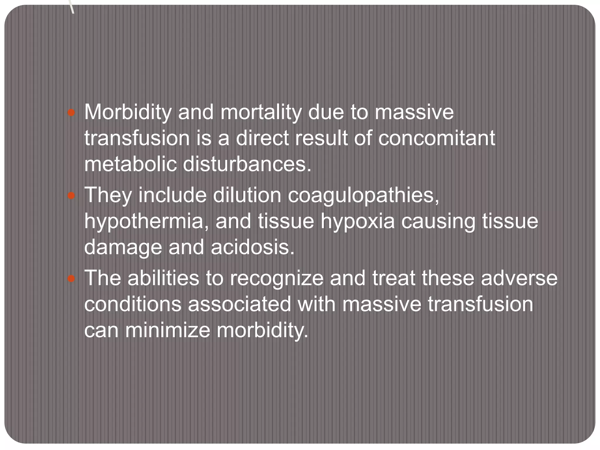  Morbidity and mortality due to massive
transfusion is a direct result of concomitant
metabolic disturbances.
 They include dilution coagulopathies,
hypothermia, and tissue hypoxia causing tissue
damage and acidosis.
 The abilities to recognize and treat these adverse
conditions associated with massive transfusion
can minimize morbidity.
 
