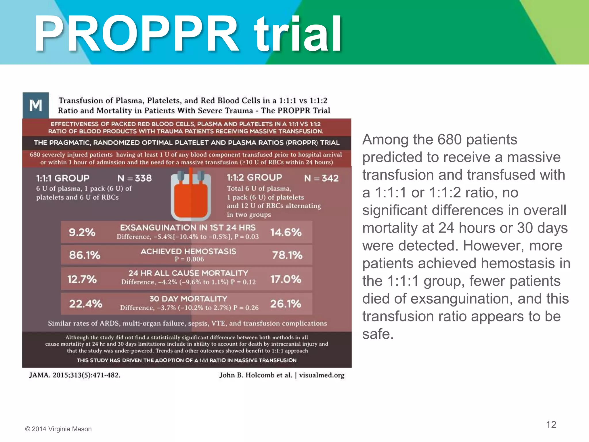 © 2014 Virginia Mason
PROPPR trial
12
Among the 680 patients
predicted to receive a massive
transfusion and transfused with
a 1:1:1 or 1:1:2 ratio, no
significant differences in overall
mortality at 24 hours or 30 days
were detected. However, more
patients achieved hemostasis in
the 1:1:1 group, fewer patients
died of exsanguination, and this
transfusion ratio appears to be
safe.
 