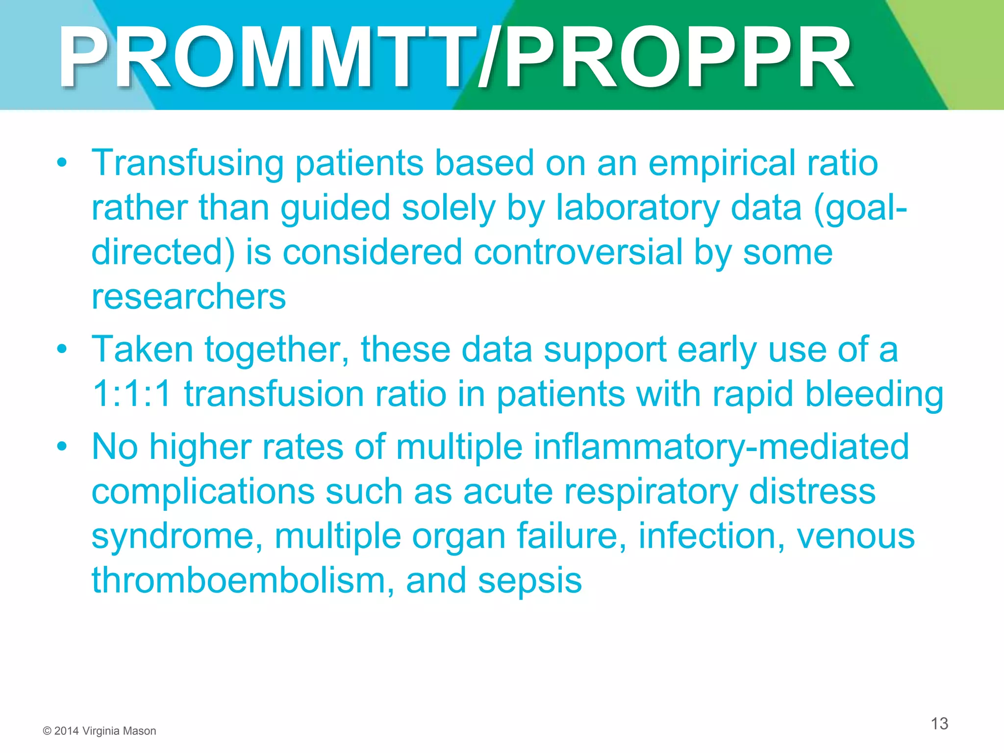 © 2014 Virginia Mason
PROMMTT/PROPPR
• Transfusing patients based on an empirical ratio
rather than guided solely by laboratory data (goal-
directed) is considered controversial by some
researchers
• Taken together, these data support early use of a
1:1:1 transfusion ratio in patients with rapid bleeding
• No higher rates of multiple inflammatory-mediated
complications such as acute respiratory distress
syndrome, multiple organ failure, infection, venous
thromboembolism, and sepsis
13
 