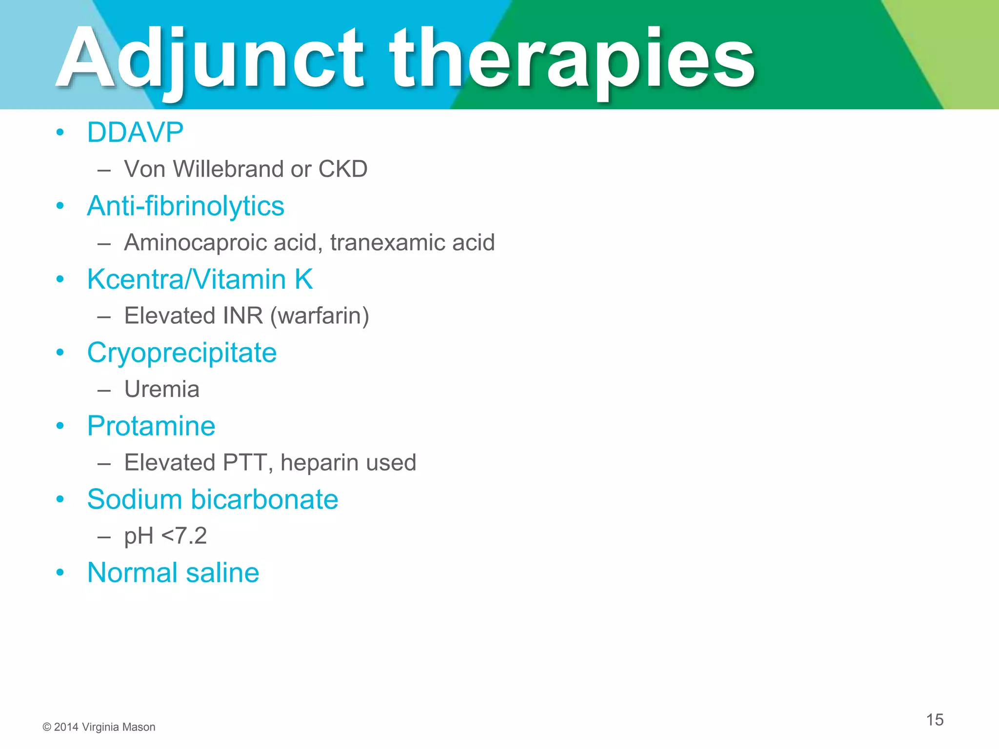 © 2014 Virginia Mason
Adjunct therapies
• DDAVP
– Von Willebrand or CKD
• Anti-fibrinolytics
– Aminocaproic acid, tranexamic acid
• Kcentra/Vitamin K
– Elevated INR (warfarin)
• Cryoprecipitate
– Uremia
• Protamine
– Elevated PTT, heparin used
• Sodium bicarbonate
– pH <7.2
• Normal saline
15
 