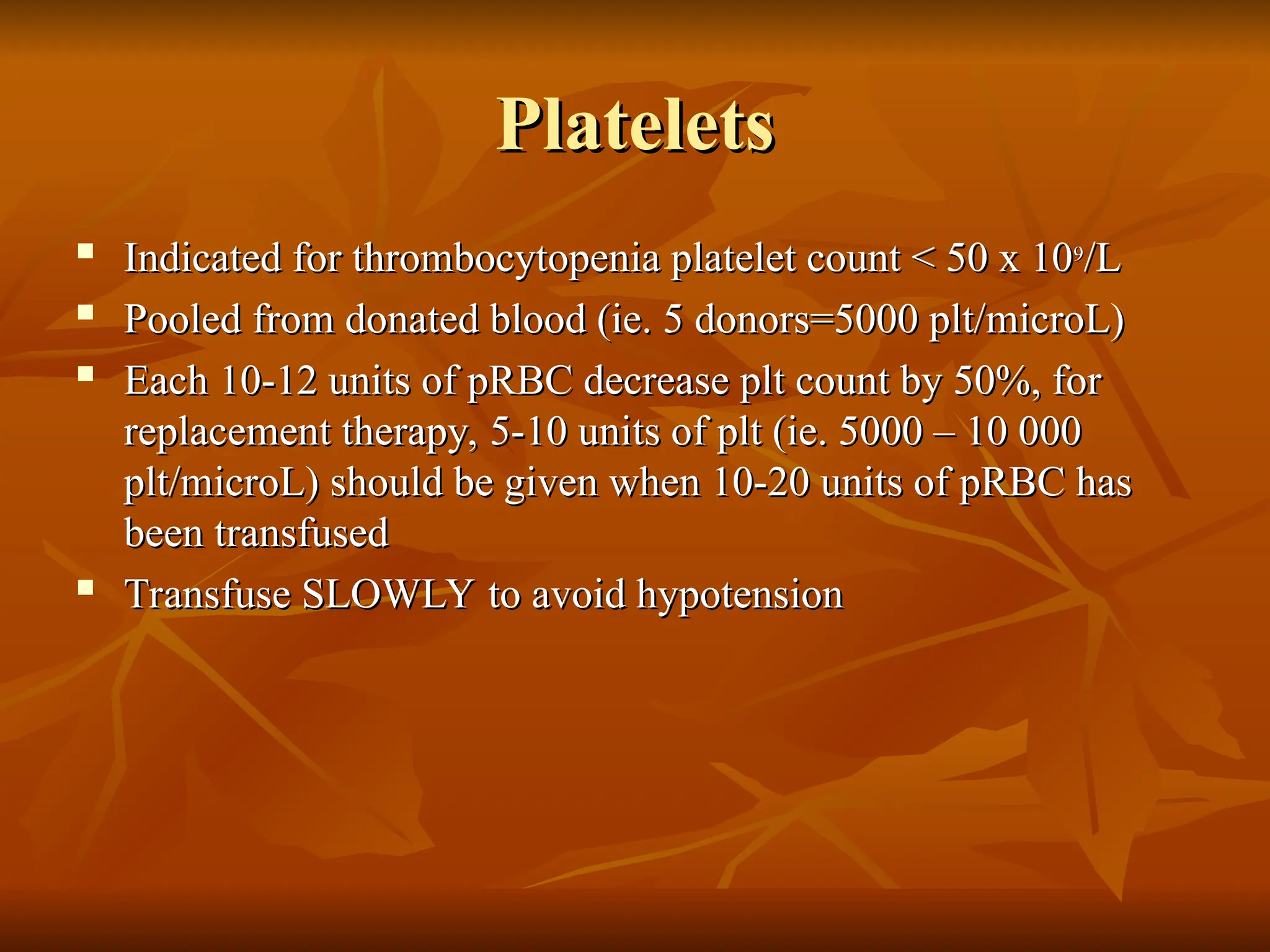 Platelets
Platelets

Indicated for thrombocytopenia platelet count < 50 x 10
Indicated for thrombocytopenia platelet count < 50 x 109
9
/L
/L

Pooled from donated blood (ie. 5 donors=5000 plt/microL)
Pooled from donated blood (ie. 5 donors=5000 plt/microL)

Each 10-12 units of pRBC decrease plt count by 50%, for
Each 10-12 units of pRBC decrease plt count by 50%, for
replacement therapy, 5-10 units of plt (ie. 5000 – 10 000
replacement therapy, 5-10 units of plt (ie. 5000 – 10 000
plt/microL) should be given when 10-20 units of pRBC has
plt/microL) should be given when 10-20 units of pRBC has
been transfused
been transfused

Transfuse SLOWLY to avoid hypotension
Transfuse SLOWLY to avoid hypotension
 