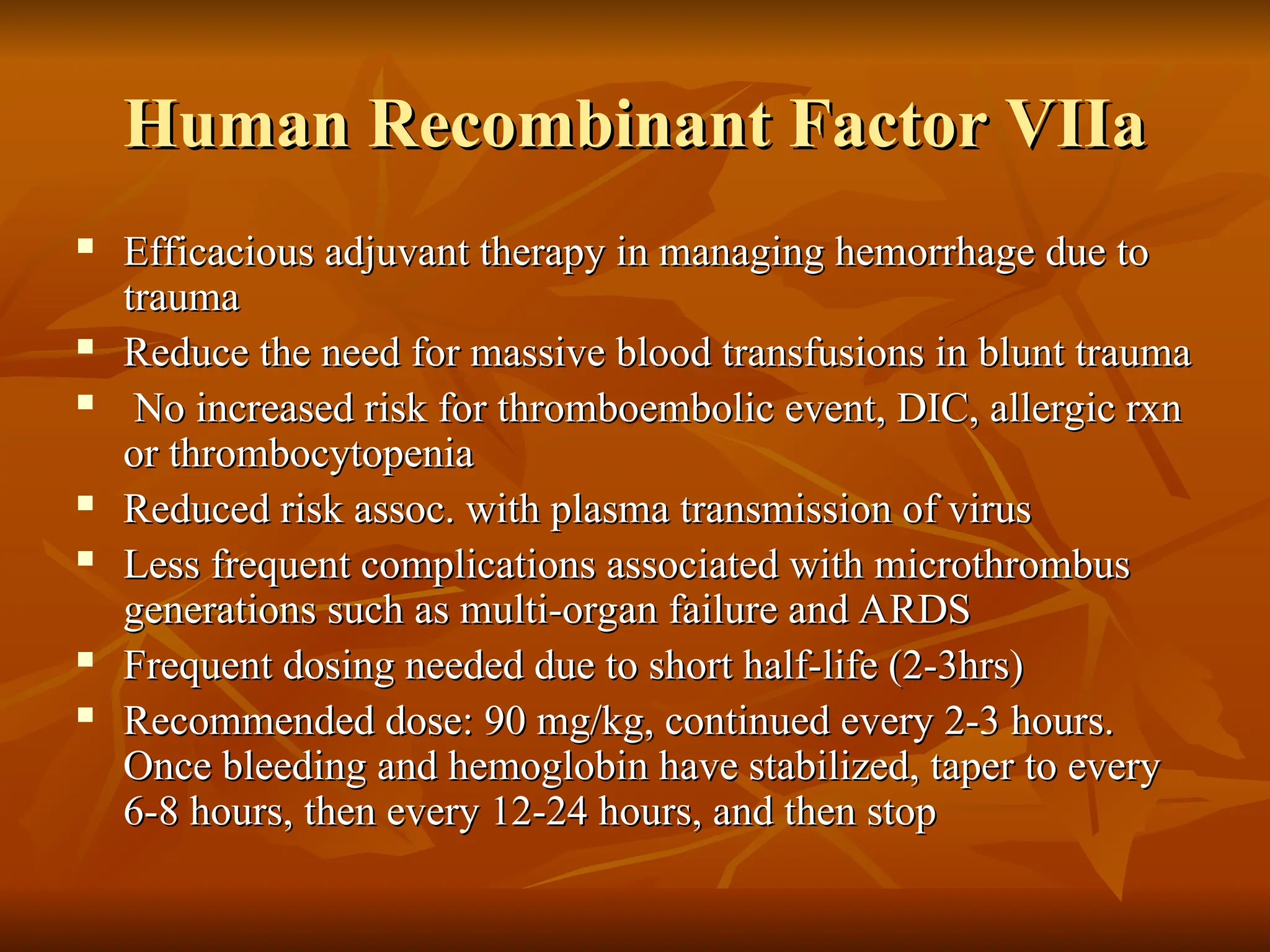 Human Recombinant Factor VIIa
Human Recombinant Factor VIIa
 Efficacious adjuvant therapy in managing hemorrhage due to
Efficacious adjuvant therapy in managing hemorrhage due to
trauma
trauma
 Reduce the need for massive blood transfusions in blunt trauma
Reduce the need for massive blood transfusions in blunt trauma
 No increased risk for thromboembolic event, DIC, allergic rxn
No increased risk for thromboembolic event, DIC, allergic rxn
or thrombocytopenia
or thrombocytopenia
 Reduced risk assoc. with plasma transmission of virus
Reduced risk assoc. with plasma transmission of virus
 Less frequent complications associated with microthrombus
Less frequent complications associated with microthrombus
generations such as multi-organ failure and ARDS
generations such as multi-organ failure and ARDS
 Frequent dosing needed due to short half-life (2-3hrs)
Frequent dosing needed due to short half-life (2-3hrs)
 Recommended dose: 90 mg/kg, continued every 2-3 hours.
Recommended dose: 90 mg/kg, continued every 2-3 hours.
Once bleeding and hemoglobin have stabilized, taper to every
Once bleeding and hemoglobin have stabilized, taper to every
6-8 hours, then every 12-24 hours, and then stop
6-8 hours, then every 12-24 hours, and then stop
 