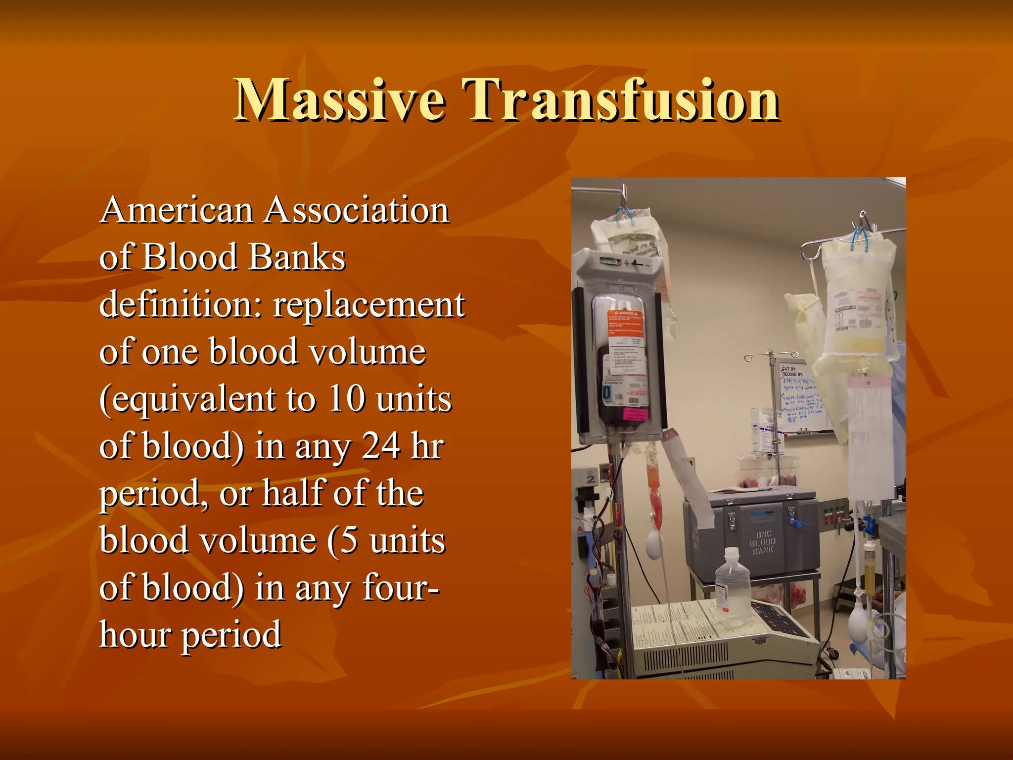 Massive Transfusion
Massive Transfusion
American Association
American Association
of Blood Banks
of Blood Banks
definition: replacement
definition: replacement
of one blood volume
of one blood volume
(equivalent to 10 units
(equivalent to 10 units
of blood) in any 24 hr
of blood) in any 24 hr
period, or half of the
period, or half of the
blood volume (5 units
blood volume (5 units
of blood) in any four-
of blood) in any four-
hour period
hour period
 