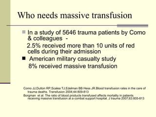 Who needs massive transfusion In a study of 5646 trauma patients by Como & colleagues  - 2.5% received more than 10 units of red cells during their admission American military casualty study 8% received massive transfusion Como JJ,Dutton RP,Scalea TJ,Edelman BB Hess JR.Blood transfusion rates in the care of trauma deaths. Transfusion 2004;44:809-813 Borgman  et al. The ratio of blood products transfused affects mortality in patients receiving massive transfusion at a combat support hospital. J trauma 2007;63:805-813 