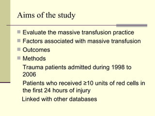 Aims of the study Evaluate the massive transfusion practice Factors associated with massive transfusion  Outcomes Methods Trauma patients admitted during 1998 to 2006 Patients who received ≥10 units of red cells in the first 24 hours of injury Linked with other databases 