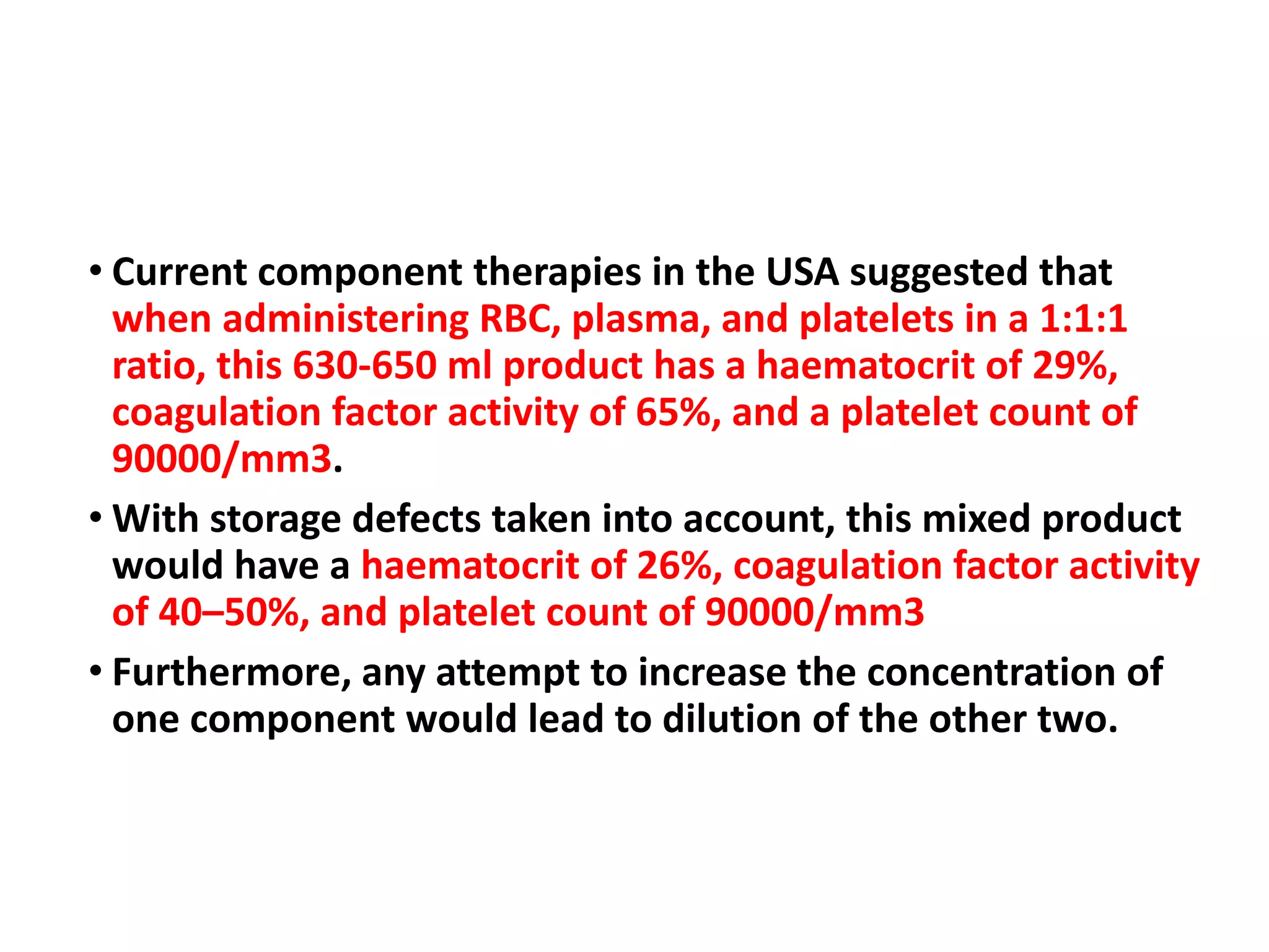 • Current component therapies in the USA suggested that
when administering RBC, plasma, and platelets in a 1:1:1
ratio, this 630-650 ml product has a haematocrit of 29%,
coagulation factor activity of 65%, and a platelet count of
90000/mm3.
• With storage defects taken into account, this mixed product
would have a haematocrit of 26%, coagulation factor activity
of 40–50%, and platelet count of 90000/mm3
• Furthermore, any attempt to increase the concentration of
one component would lead to dilution of the other two.
 