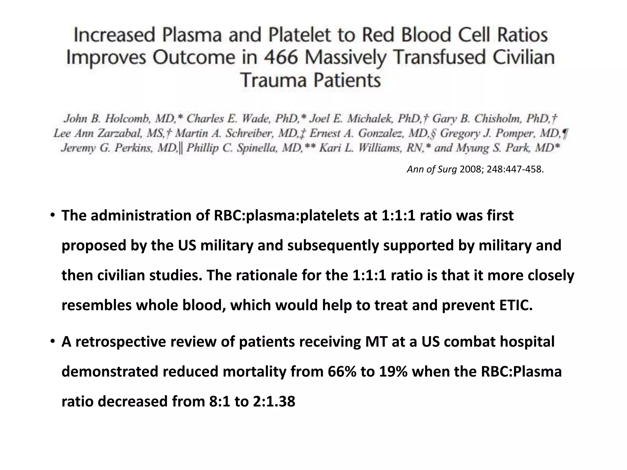 • The administration of RBC:plasma:platelets at 1:1:1 ratio was first
proposed by the US military and subsequently supported by military and
then civilian studies. The rationale for the 1:1:1 ratio is that it more closely
resembles whole blood, which would help to treat and prevent ETIC.
• A retrospective review of patients receiving MT at a US combat hospital
demonstrated reduced mortality from 66% to 19% when the RBC:Plasma
ratio decreased from 8:1 to 2:1.38
Ann of Surg 2008; 248:447-458.
 