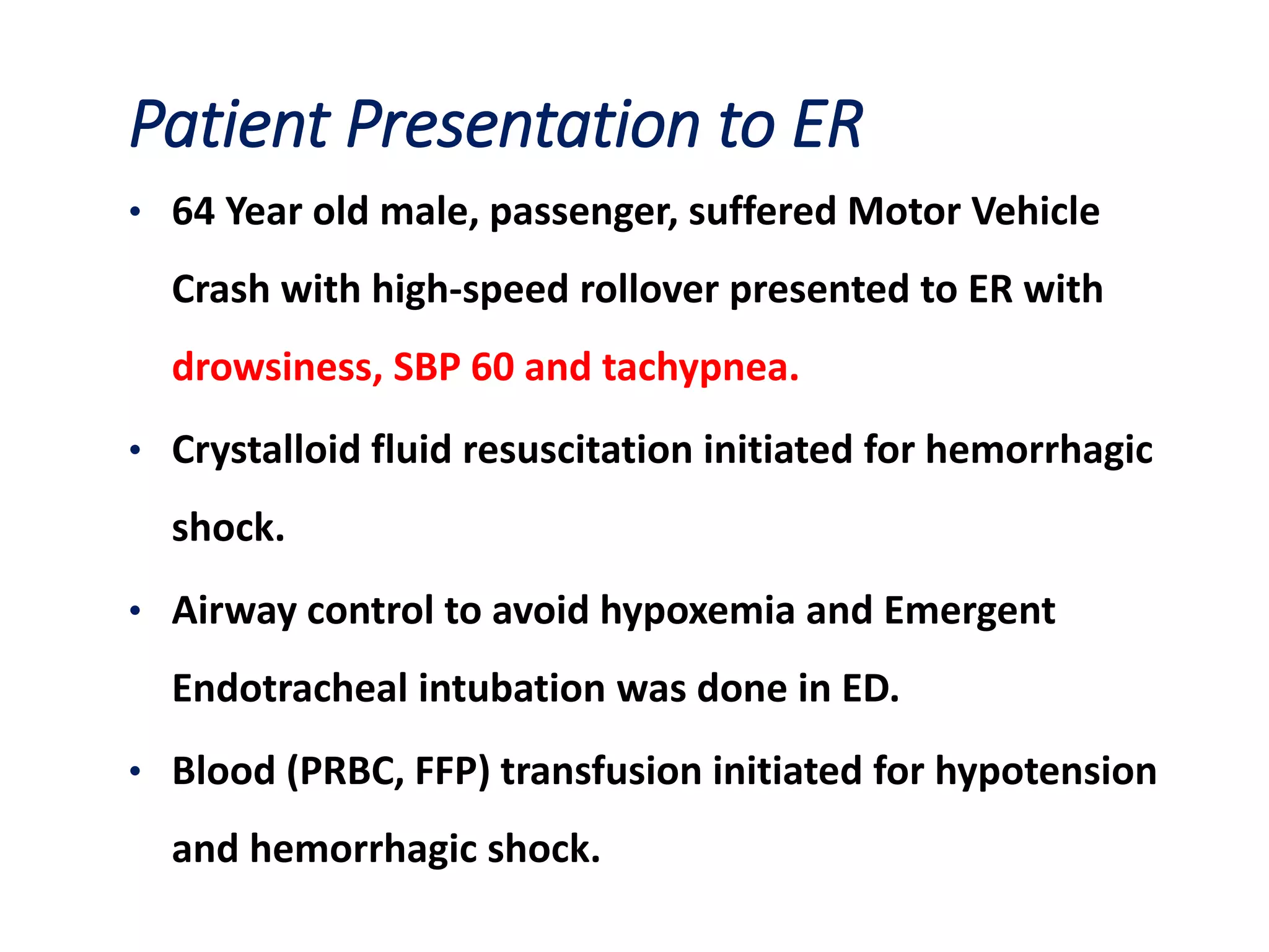 Patient Presentation to ER
• 64 Year old male, passenger, suffered Motor Vehicle
Crash with high-speed rollover presented to ER with
drowsiness, SBP 60 and tachypnea.
• Crystalloid fluid resuscitation initiated for hemorrhagic
shock.
• Airway control to avoid hypoxemia and Emergent
Endotracheal intubation was done in ED.
• Blood (PRBC, FFP) transfusion initiated for hypotension
and hemorrhagic shock.
 