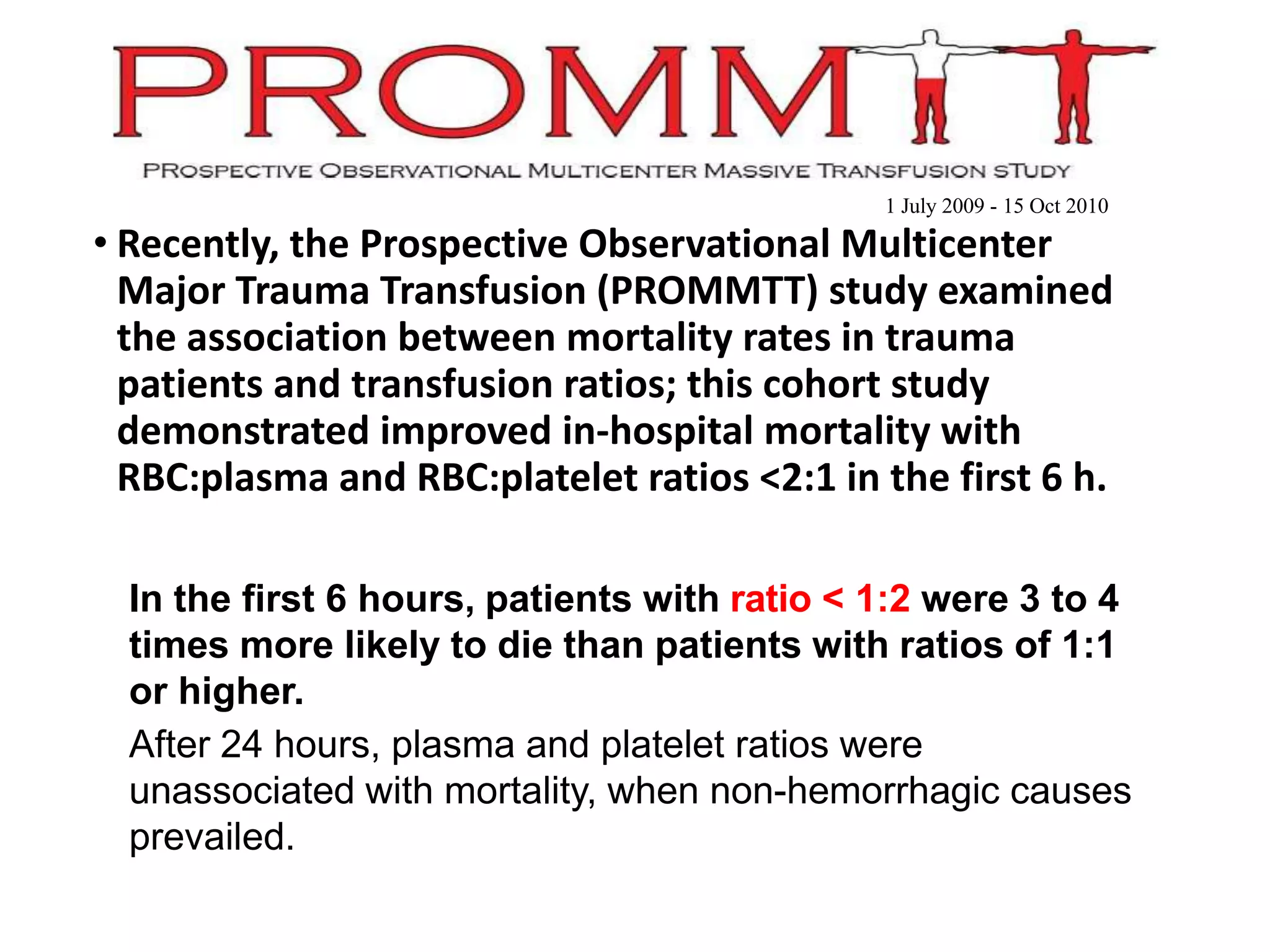 • Recently, the Prospective Observational Multicenter
Major Trauma Transfusion (PROMMTT) study examined
the association between mortality rates in trauma
patients and transfusion ratios; this cohort study
demonstrated improved in-hospital mortality with
RBC:plasma and RBC:platelet ratios <2:1 in the first 6 h.
•In the first 6 hours, patients with ratio < 1:2 were 3 to 4
times more likely to die than patients with ratios of 1:1
or higher.
•After 24 hours, plasma and platelet ratios were
unassociated with mortality, when non-hemorrhagic causes
prevailed.
1 July 2009 - 15 Oct 2010
 