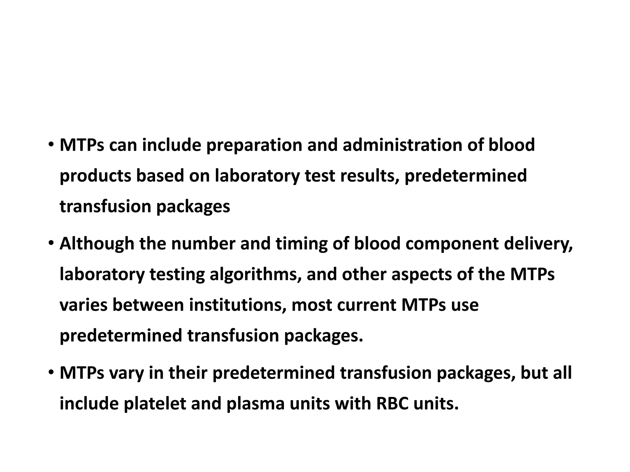 • MTPs can include preparation and administration of blood
products based on laboratory test results, predetermined
transfusion packages
• Although the number and timing of blood component delivery,
laboratory testing algorithms, and other aspects of the MTPs
varies between institutions, most current MTPs use
predetermined transfusion packages.
• MTPs vary in their predetermined transfusion packages, but all
include platelet and plasma units with RBC units.
 