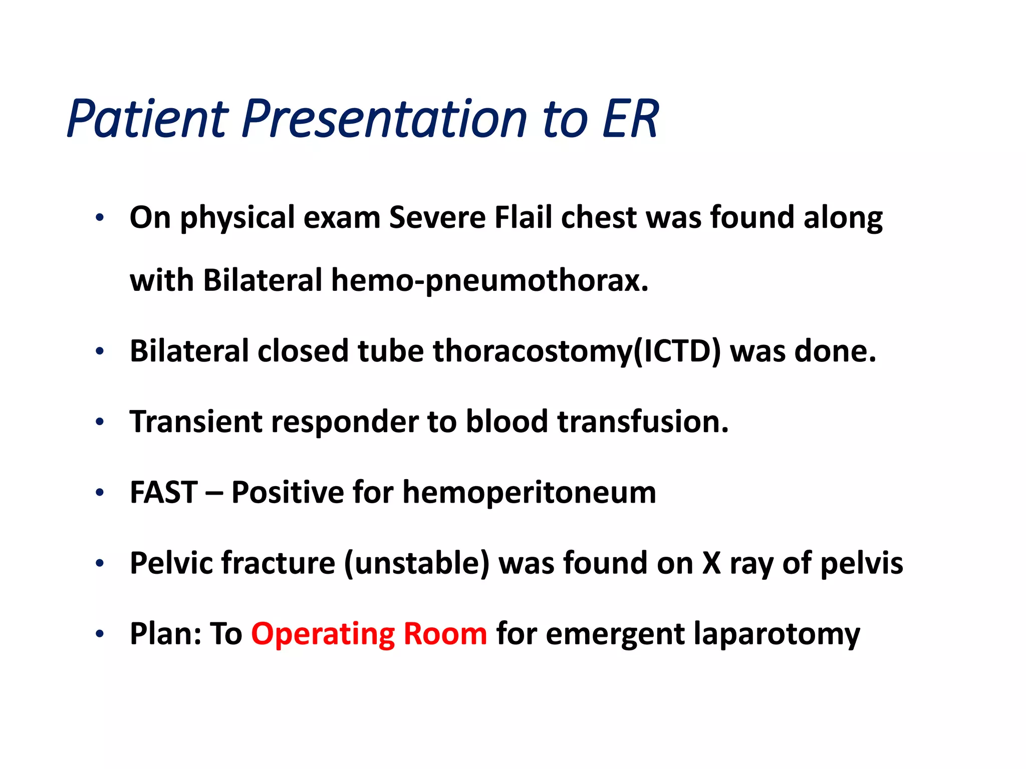 Patient Presentation to ER
• On physical exam Severe Flail chest was found along
with Bilateral hemo-pneumothorax.
• Bilateral closed tube thoracostomy(ICTD) was done.
• Transient responder to blood transfusion.
• FAST – Positive for hemoperitoneum
• Pelvic fracture (unstable) was found on X ray of pelvis
• Plan: To Operating Room for emergent laparotomy
 