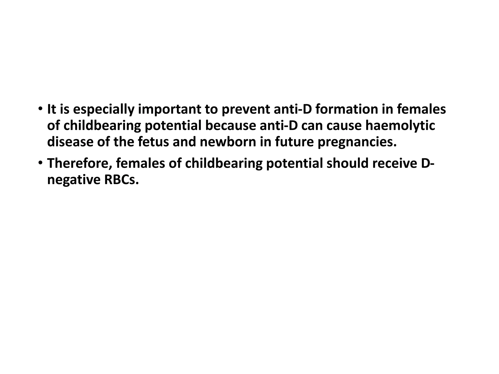 • It is especially important to prevent anti-D formation in females
of childbearing potential because anti-D can cause haemolytic
disease of the fetus and newborn in future pregnancies.
• Therefore, females of childbearing potential should receive D-
negative RBCs.
 