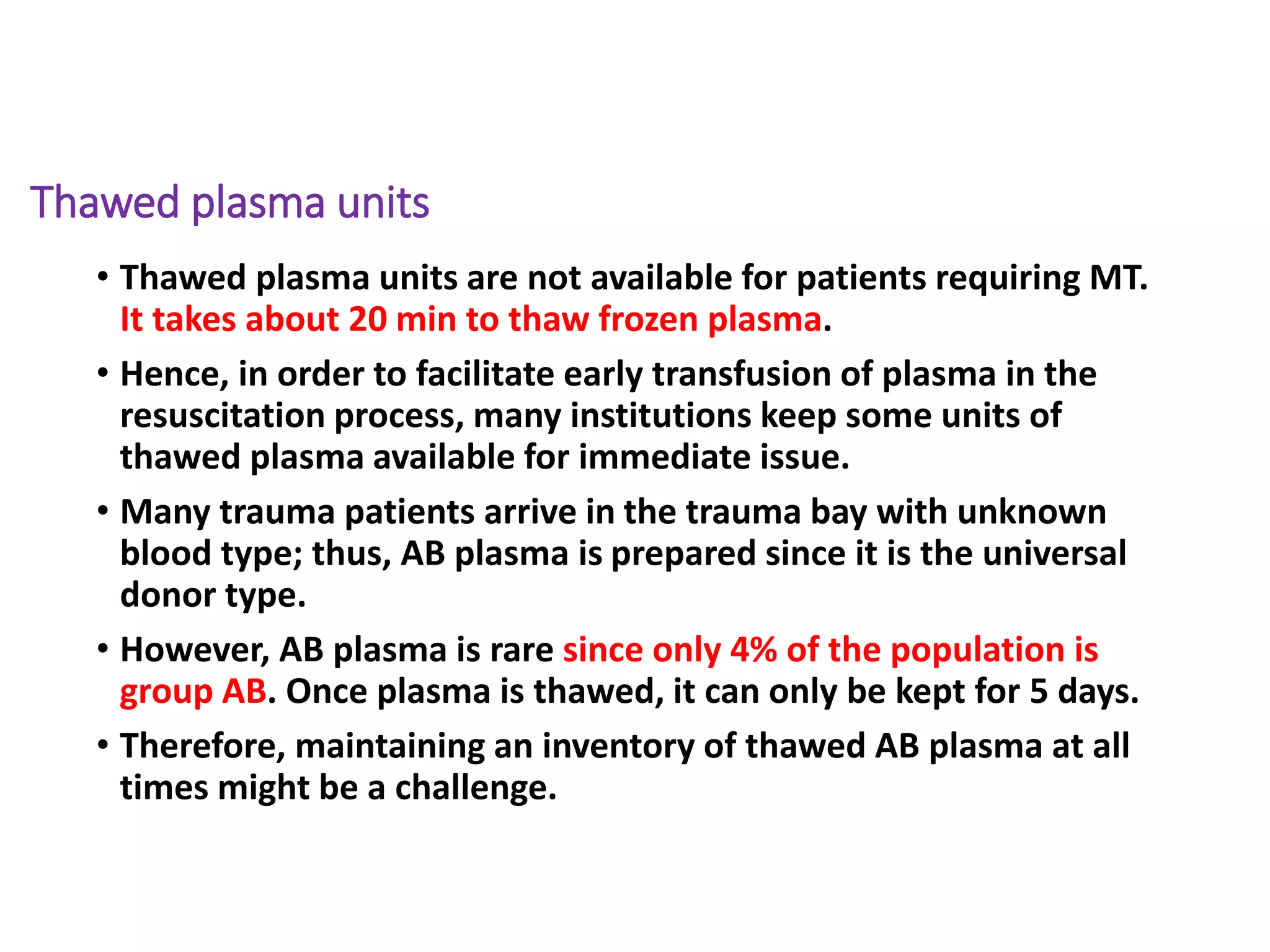 Thawed plasma units
• Thawed plasma units are not available for patients requiring MT.
It takes about 20 min to thaw frozen plasma.
• Hence, in order to facilitate early transfusion of plasma in the
resuscitation process, many institutions keep some units of
thawed plasma available for immediate issue.
• Many trauma patients arrive in the trauma bay with unknown
blood type; thus, AB plasma is prepared since it is the universal
donor type.
• However, AB plasma is rare since only 4% of the population is
group AB. Once plasma is thawed, it can only be kept for 5 days.
• Therefore, maintaining an inventory of thawed AB plasma at all
times might be a challenge.
 