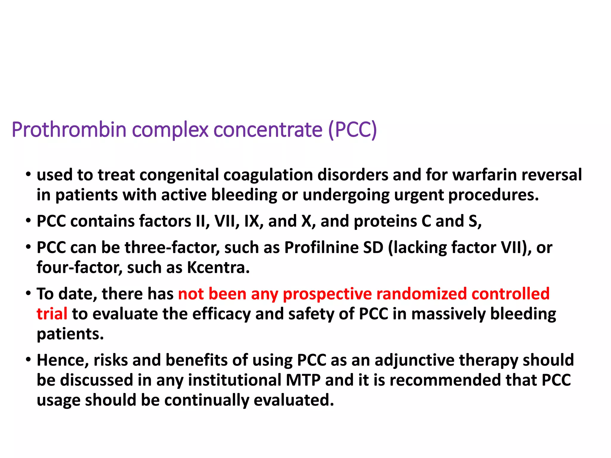 Prothrombin complex concentrate (PCC)
• used to treat congenital coagulation disorders and for warfarin reversal
in patients with active bleeding or undergoing urgent procedures.
• PCC contains factors II, VII, IX, and X, and proteins C and S,
• PCC can be three-factor, such as Profilnine SD (lacking factor VII), or
four-factor, such as Kcentra.
• To date, there has not been any prospective randomized controlled
trial to evaluate the efficacy and safety of PCC in massively bleeding
patients.
• Hence, risks and benefits of using PCC as an adjunctive therapy should
be discussed in any institutional MTP and it is recommended that PCC
usage should be continually evaluated.
 