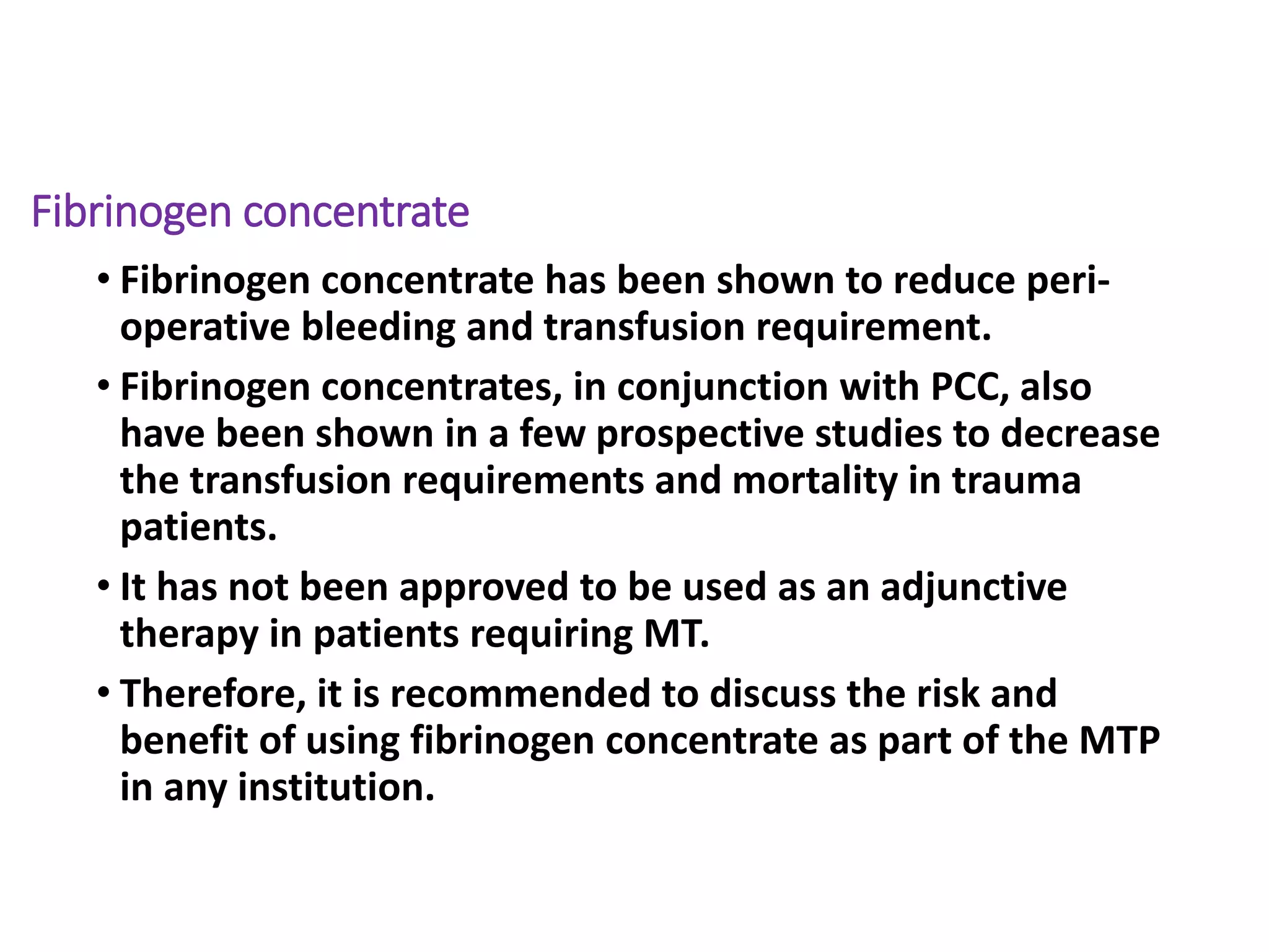 Fibrinogen concentrate
• Fibrinogen concentrate has been shown to reduce peri-
operative bleeding and transfusion requirement.
• Fibrinogen concentrates, in conjunction with PCC, also
have been shown in a few prospective studies to decrease
the transfusion requirements and mortality in trauma
patients.
• It has not been approved to be used as an adjunctive
therapy in patients requiring MT.
• Therefore, it is recommended to discuss the risk and
benefit of using fibrinogen concentrate as part of the MTP
in any institution.
 