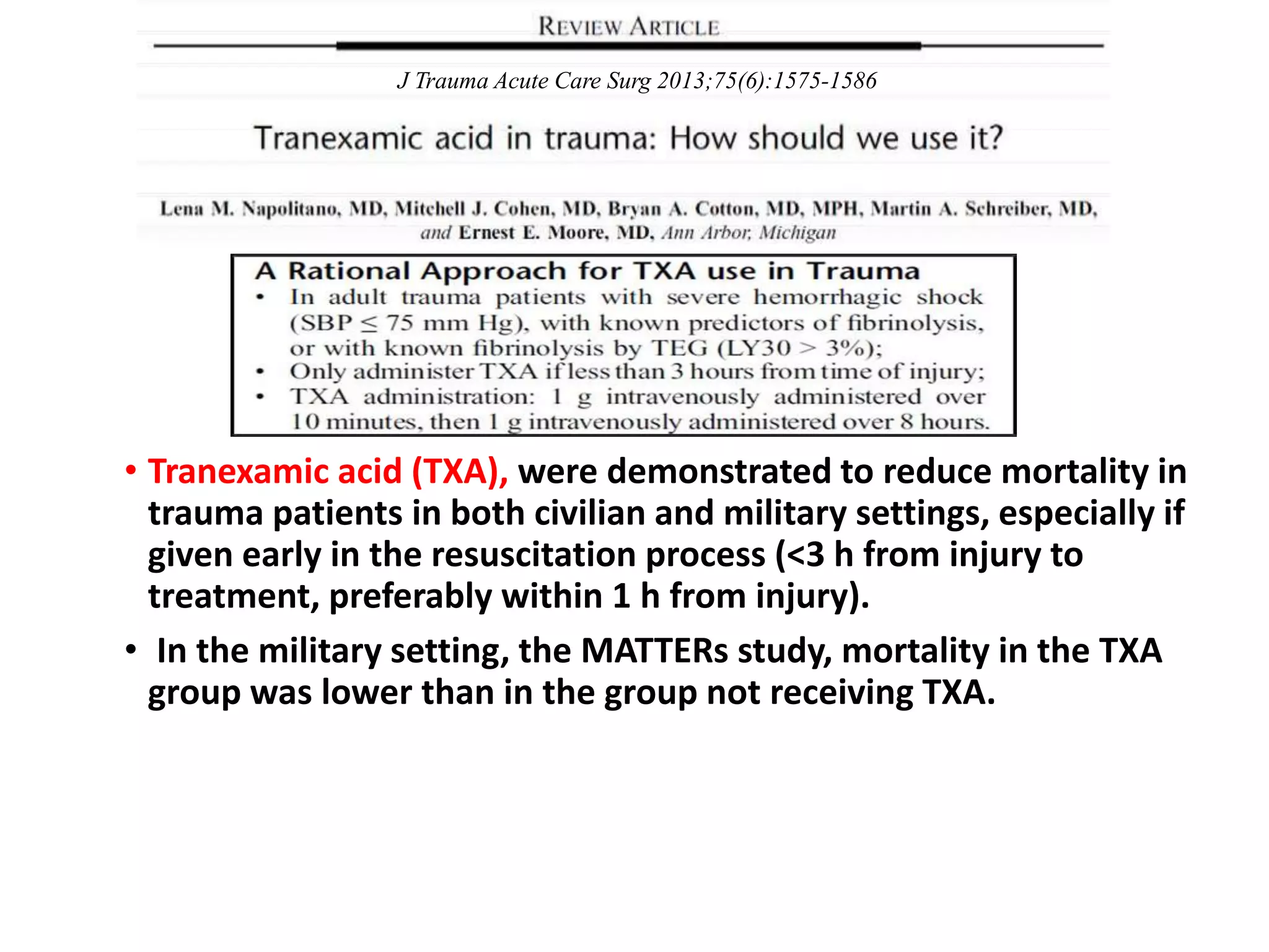• Tranexamic acid (TXA), were demonstrated to reduce mortality in
trauma patients in both civilian and military settings, especially if
given early in the resuscitation process (<3 h from injury to
treatment, preferably within 1 h from injury).
• In the military setting, the MATTERs study, mortality in the TXA
group was lower than in the group not receiving TXA.
J Trauma Acute Care Surg 2013;75(6):1575-1586
 