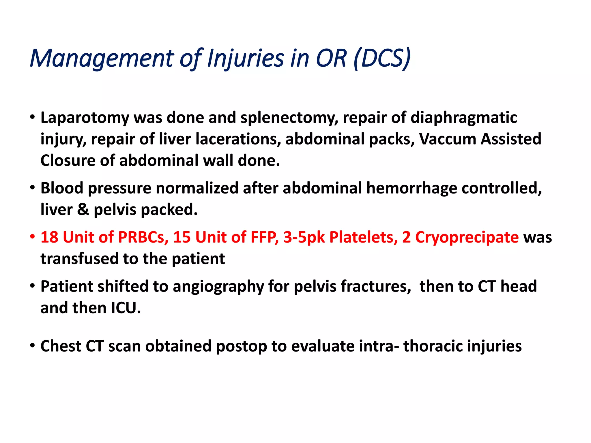 Management of Injuries in OR (DCS)
• Laparotomy was done and splenectomy, repair of diaphragmatic
injury, repair of liver lacerations, abdominal packs, Vaccum Assisted
Closure of abdominal wall done.
• Blood pressure normalized after abdominal hemorrhage controlled,
liver & pelvis packed.
• 18 Unit of PRBCs, 15 Unit of FFP, 3-5pk Platelets, 2 Cryoprecipate was
transfused to the patient
• Patient shifted to angiography for pelvis fractures, then to CT head
and then ICU.
• Chest CT scan obtained postop to evaluate intra- thoracic injuries
 