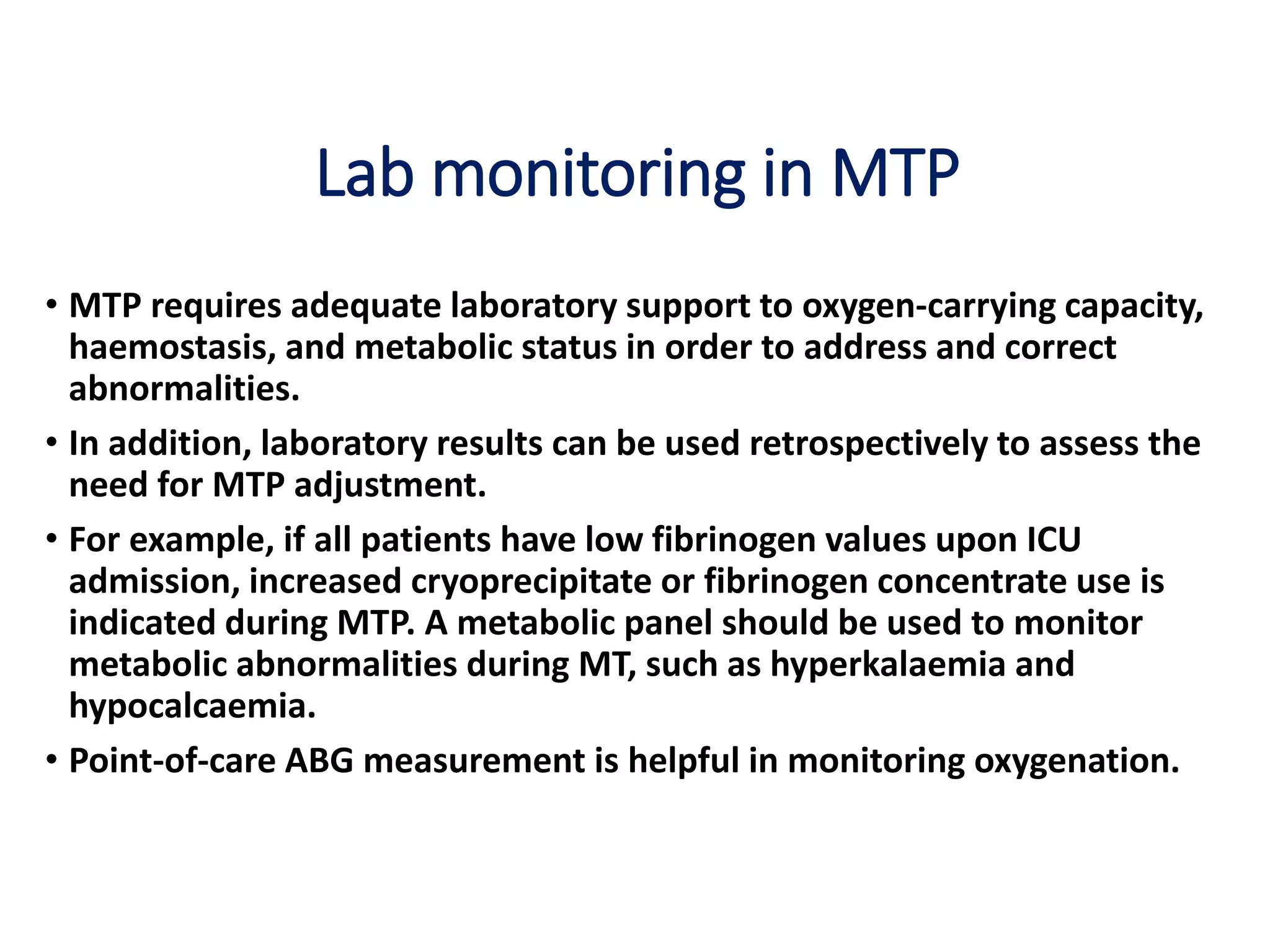 Lab monitoring in MTP
• MTP requires adequate laboratory support to oxygen-carrying capacity,
haemostasis, and metabolic status in order to address and correct
abnormalities.
• In addition, laboratory results can be used retrospectively to assess the
need for MTP adjustment.
• For example, if all patients have low fibrinogen values upon ICU
admission, increased cryoprecipitate or fibrinogen concentrate use is
indicated during MTP. A metabolic panel should be used to monitor
metabolic abnormalities during MT, such as hyperkalaemia and
hypocalcaemia.
• Point-of-care ABG measurement is helpful in monitoring oxygenation.
 