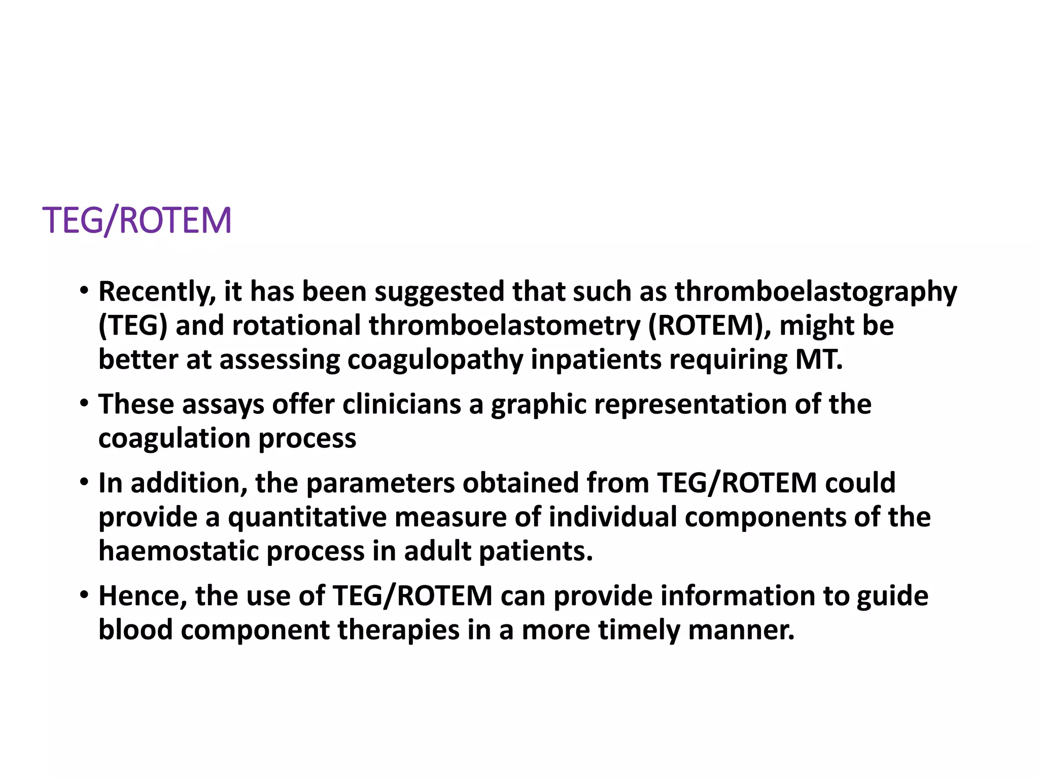 TEG/ROTEM
• Recently, it has been suggested that such as thromboelastography
(TEG) and rotational thromboelastometry (ROTEM), might be
better at assessing coagulopathy inpatients requiring MT.
• These assays offer clinicians a graphic representation of the
coagulation process
• In addition, the parameters obtained from TEG/ROTEM could
provide a quantitative measure of individual components of the
haemostatic process in adult patients.
• Hence, the use of TEG/ROTEM can provide information to guide
blood component therapies in a more timely manner.
 