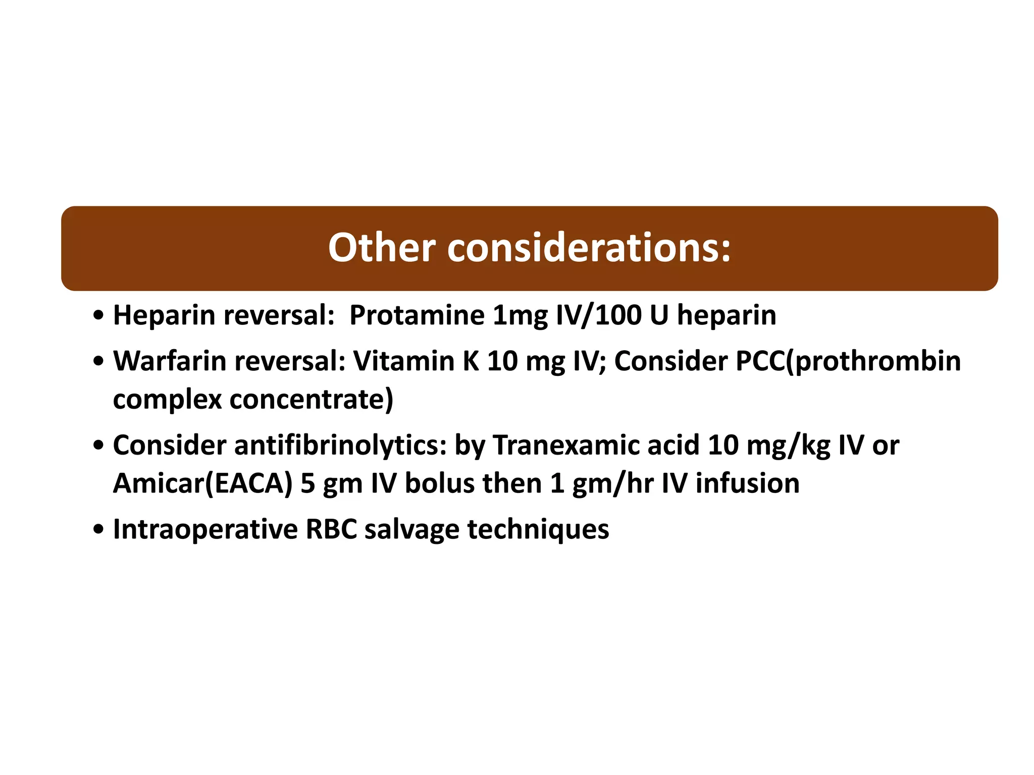 Other considerations:
• Heparin reversal: Protamine 1mg IV/100 U heparin
• Warfarin reversal: Vitamin K 10 mg IV; Consider PCC(prothrombin
complex concentrate)
• Consider antifibrinolytics: by Tranexamic acid 10 mg/kg IV or
Amicar(EACA) 5 gm IV bolus then 1 gm/hr IV infusion
• Intraoperative RBC salvage techniques
 