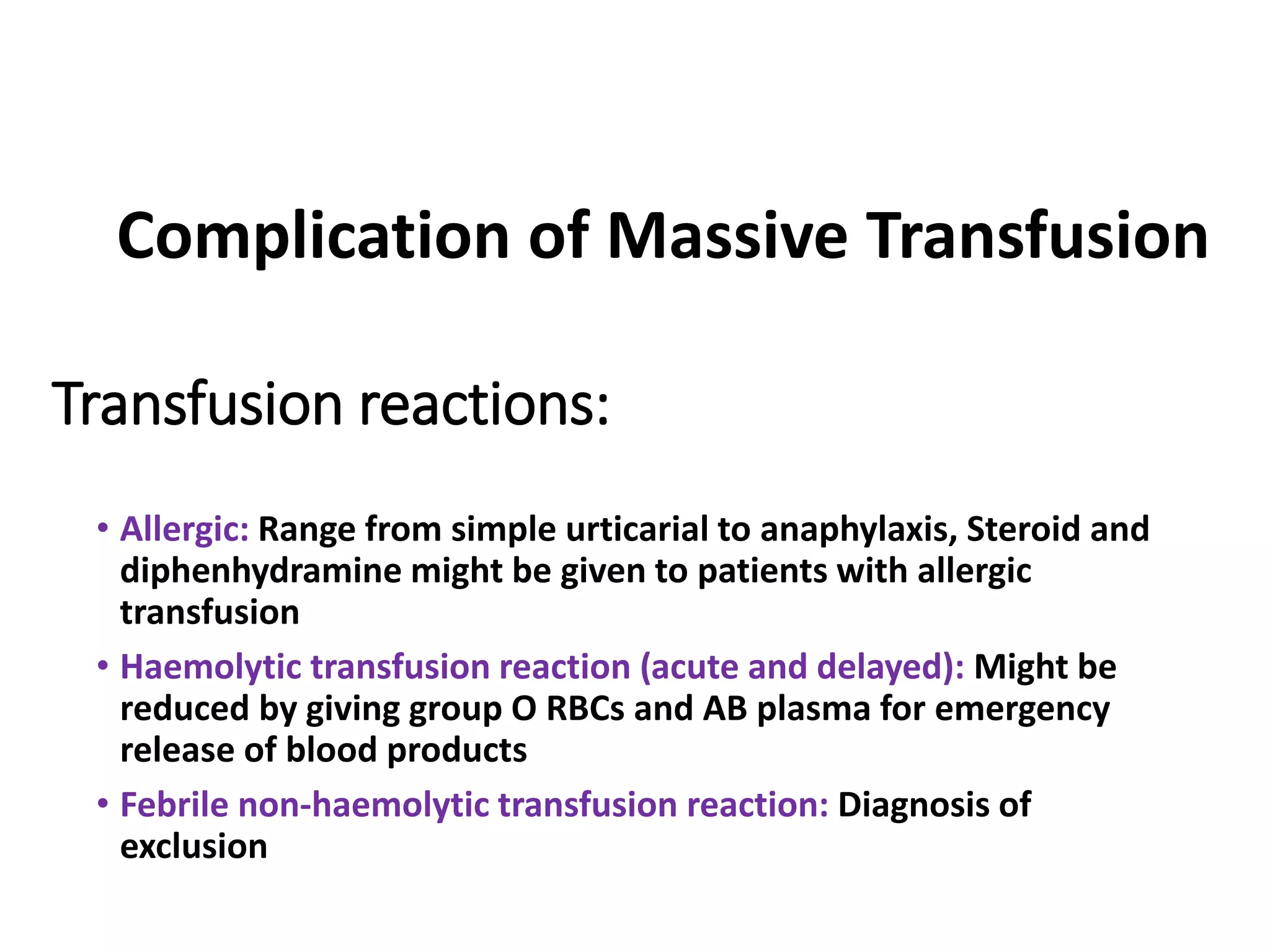 Transfusion reactions:
• Allergic: Range from simple urticarial to anaphylaxis, Steroid and
diphenhydramine might be given to patients with allergic
transfusion
• Haemolytic transfusion reaction (acute and delayed): Might be
reduced by giving group O RBCs and AB plasma for emergency
release of blood products
• Febrile non-haemolytic transfusion reaction: Diagnosis of
exclusion
Complication of Massive Transfusion
 