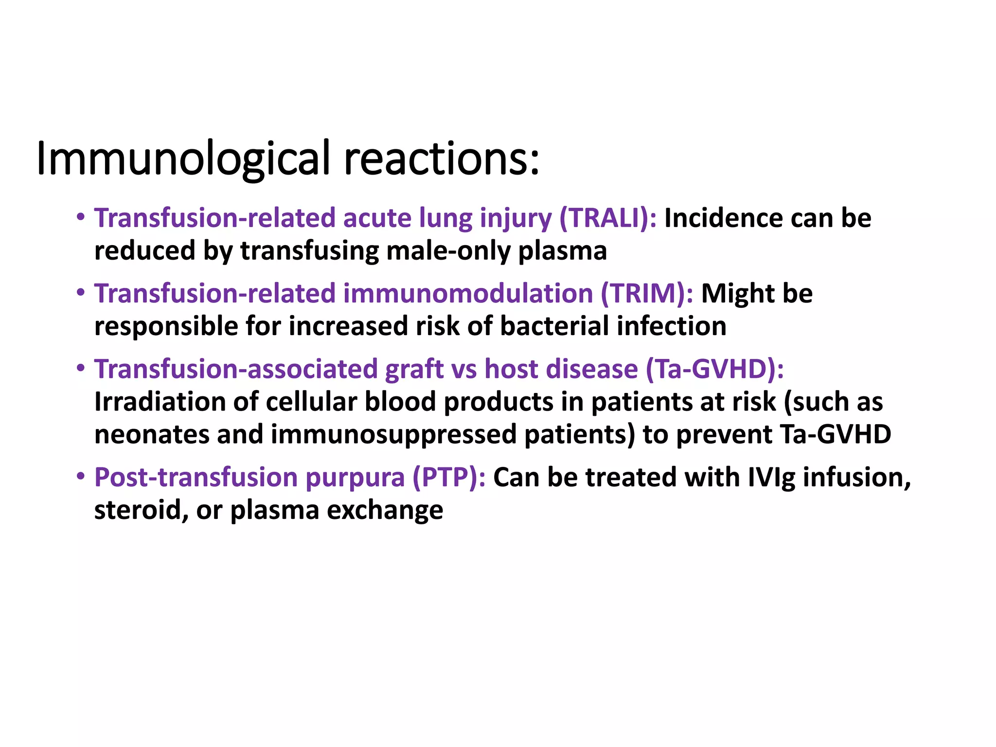 Immunological reactions:
• Transfusion-related acute lung injury (TRALI): Incidence can be
reduced by transfusing male-only plasma
• Transfusion-related immunomodulation (TRIM): Might be
responsible for increased risk of bacterial infection
• Transfusion-associated graft vs host disease (Ta-GVHD):
Irradiation of cellular blood products in patients at risk (such as
neonates and immunosuppressed patients) to prevent Ta-GVHD
• Post-transfusion purpura (PTP): Can be treated with IVIg infusion,
steroid, or plasma exchange
 