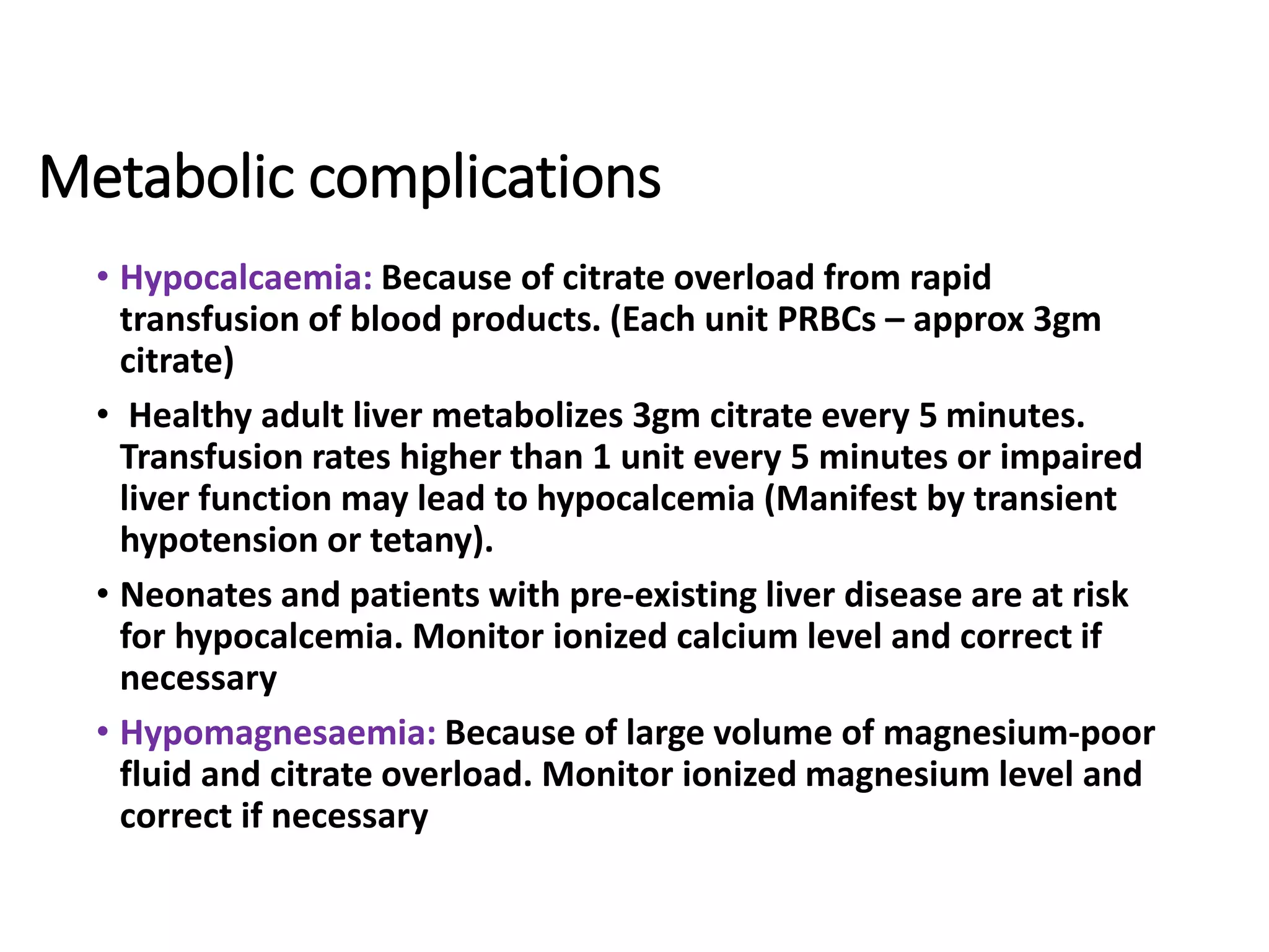 Metabolic complications
• Hypocalcaemia: Because of citrate overload from rapid
transfusion of blood products. (Each unit PRBCs – approx 3gm
citrate)
• Healthy adult liver metabolizes 3gm citrate every 5 minutes.
Transfusion rates higher than 1 unit every 5 minutes or impaired
liver function may lead to hypocalcemia (Manifest by transient
hypotension or tetany).
• Neonates and patients with pre-existing liver disease are at risk
for hypocalcemia. Monitor ionized calcium level and correct if
necessary
• Hypomagnesaemia: Because of large volume of magnesium-poor
fluid and citrate overload. Monitor ionized magnesium level and
correct if necessary
 