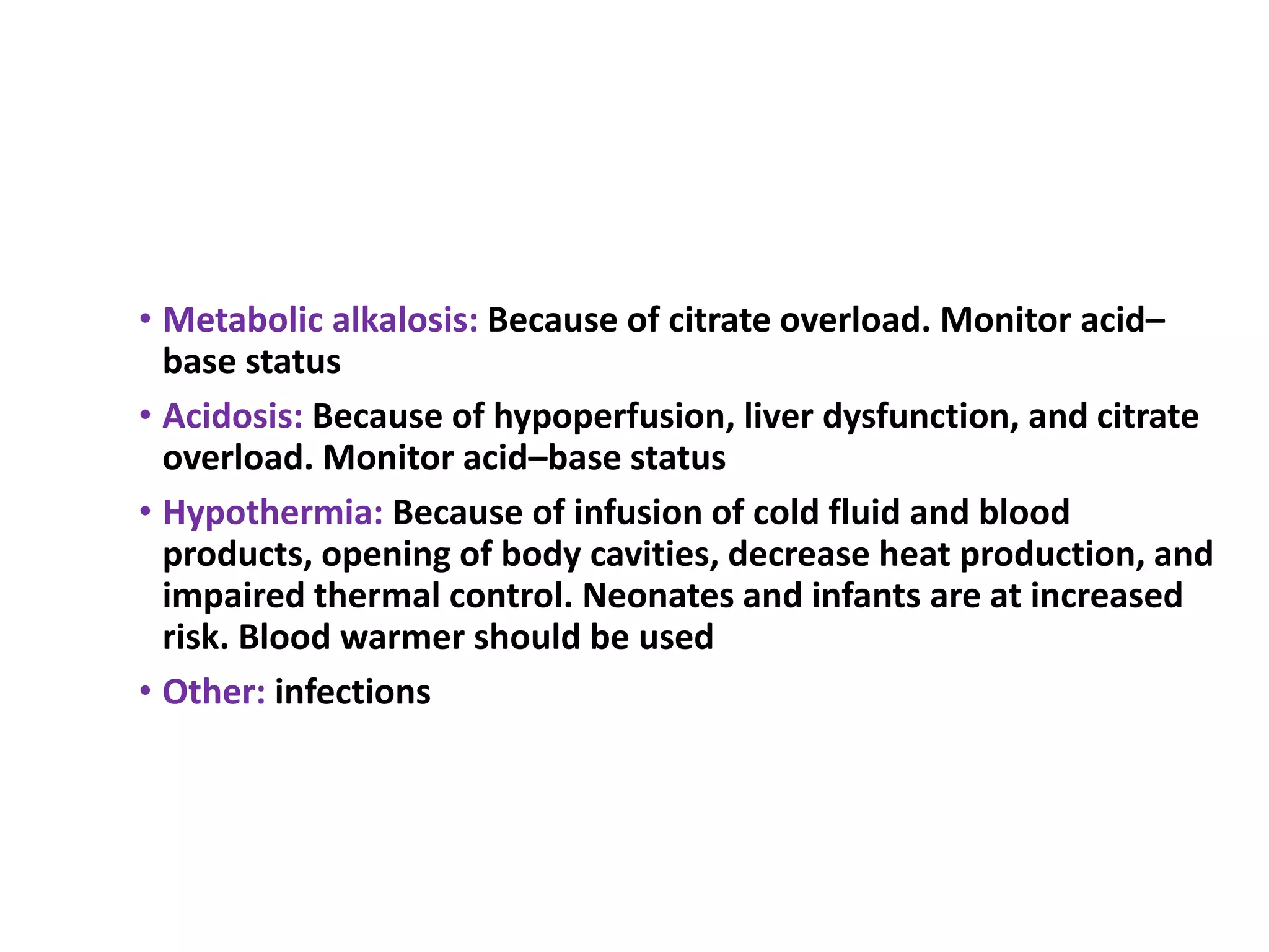• Metabolic alkalosis: Because of citrate overload. Monitor acid–
base status
• Acidosis: Because of hypoperfusion, liver dysfunction, and citrate
overload. Monitor acid–base status
• Hypothermia: Because of infusion of cold fluid and blood
products, opening of body cavities, decrease heat production, and
impaired thermal control. Neonates and infants are at increased
risk. Blood warmer should be used
• Other: infections
 
