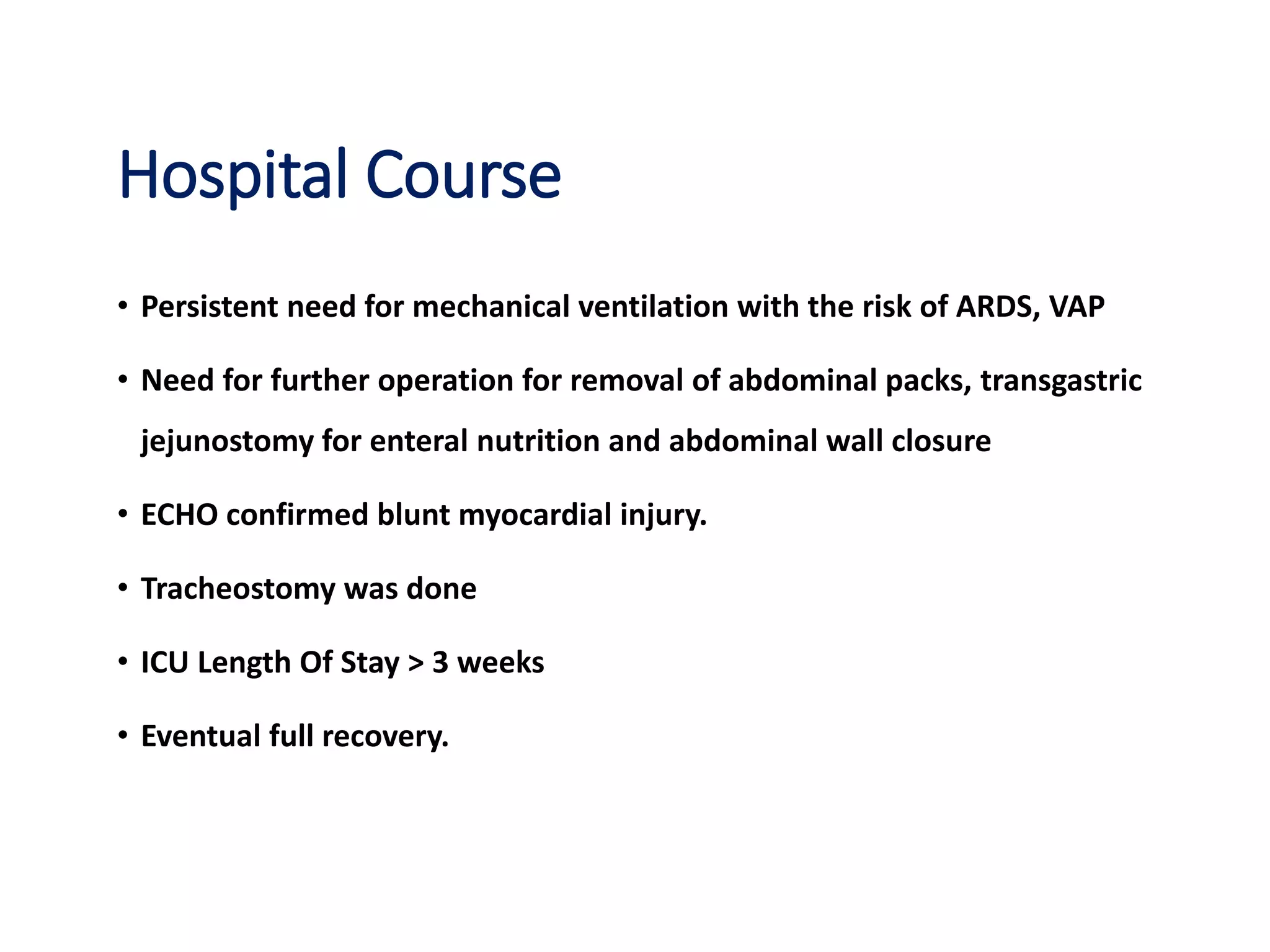 Hospital Course
• Persistent need for mechanical ventilation with the risk of ARDS, VAP
• Need for further operation for removal of abdominal packs, transgastric
jejunostomy for enteral nutrition and abdominal wall closure
• ECHO confirmed blunt myocardial injury.
• Tracheostomy was done
• ICU Length Of Stay > 3 weeks
• Eventual full recovery.
 