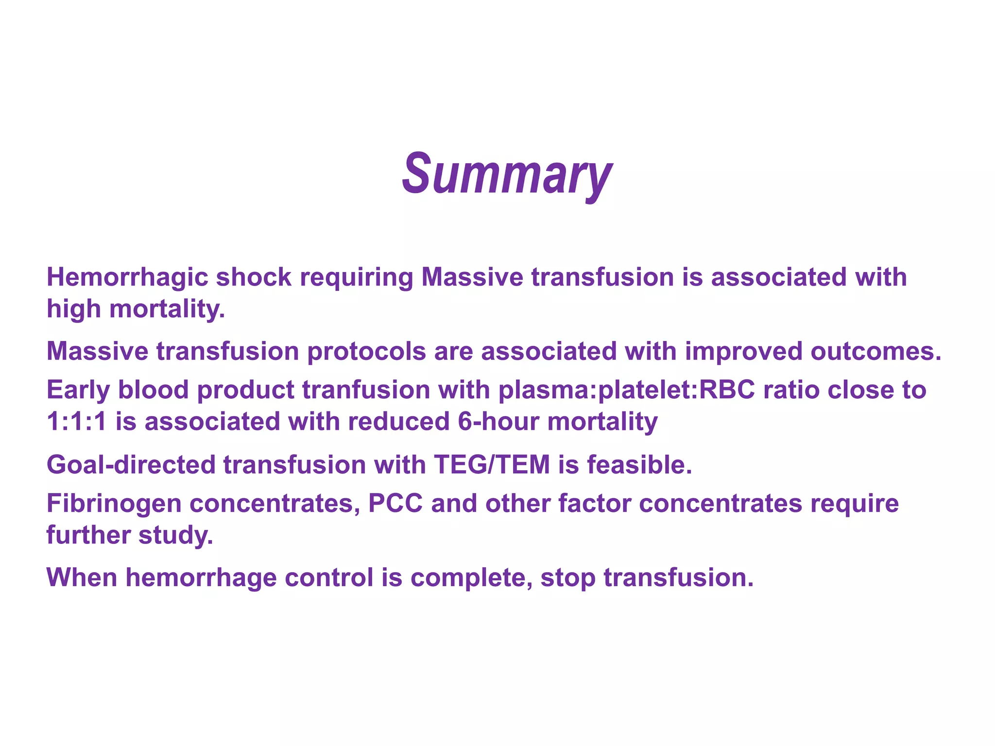 Hemorrhagic shock requiring Massive transfusion is associated with
high mortality.
Massive transfusion protocols are associated with improved outcomes.
Early blood product tranfusion with plasma:platelet:RBC ratio close to
1:1:1 is associated with reduced 6-hour mortality
Goal-directed transfusion with TEG/TEM is feasible.
Fibrinogen concentrates, PCC and other factor concentrates require
further study.
When hemorrhage control is complete, stop transfusion.
Summary
 