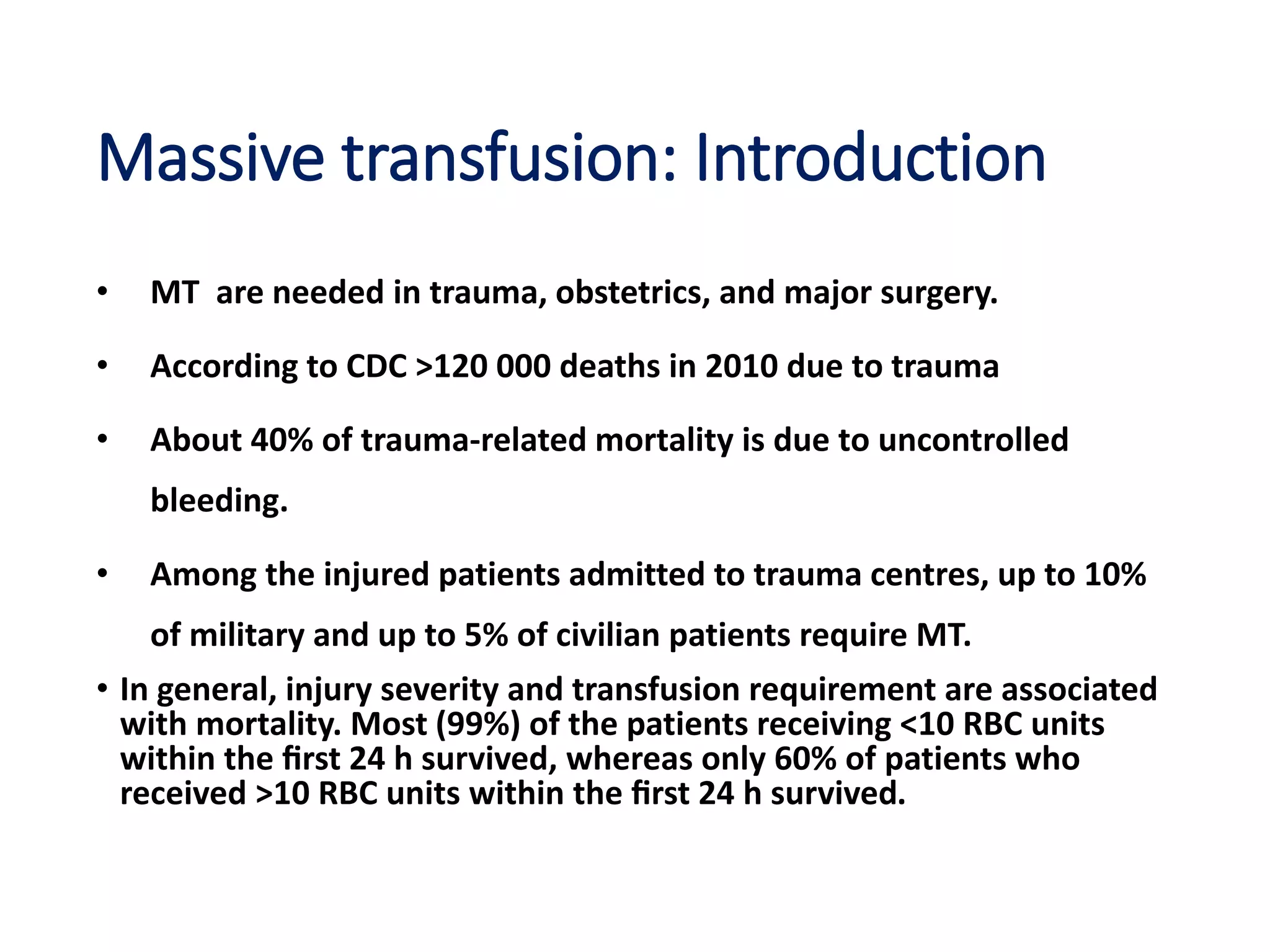 Massive transfusion: Introduction
• MT are needed in trauma, obstetrics, and major surgery.
• According to CDC >120 000 deaths in 2010 due to trauma
• About 40% of trauma-related mortality is due to uncontrolled
bleeding.
• Among the injured patients admitted to trauma centres, up to 10%
of military and up to 5% of civilian patients require MT.
• In general, injury severity and transfusion requirement are associated
with mortality. Most (99%) of the patients receiving <10 RBC units
within the ﬁrst 24 h survived, whereas only 60% of patients who
received >10 RBC units within the ﬁrst 24 h survived.
 