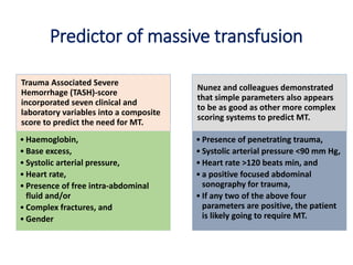 Predictor of massive transfusion
Trauma Associated Severe
Hemorrhage (TASH)-score
incorporated seven clinical and
laboratory variables into a composite
score to predict the need for MT.
• Haemoglobin,
• Base excess,
• Systolic arterial pressure,
• Heart rate,
• Presence of free intra-abdominal
fluid and/or
• Complex fractures, and
• Gender
Nunez and colleagues demonstrated
that simple parameters also appears
to be as good as other more complex
scoring systems to predict MT.
• Presence of penetrating trauma,
• Systolic arterial pressure <90 mm Hg,
• Heart rate >120 beats min, and
• a positive focused abdominal
sonography for trauma,
• If any two of the above four
parameters are positive, the patient
is likely going to require MT.
 