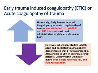 Early trauma induced coagulopathy (ETIC) or
Acute coagulopathy of Trauma
Historically, Early Trauma Induced
Coagulopathy or acute coagulopathy of
trauma was attributed to crystalloid
and RBC transfusion without
administration of platelets, plasma, or
both.
However, subsequent studies in both
adult and paediatric trauma patients
demonstrated that ETIC was present in
24%, and up to 56% in severely injured
patients, usually within 30 min of
injury, even before receiving RBC and
ﬂuid resuscitation.
 