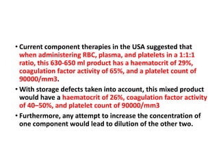 • Current component therapies in the USA suggested that
when administering RBC, plasma, and platelets in a 1:1:1
ratio, this 630-650 ml product has a haematocrit of 29%,
coagulation factor activity of 65%, and a platelet count of
90000/mm3.
• With storage defects taken into account, this mixed product
would have a haematocrit of 26%, coagulation factor activity
of 40–50%, and platelet count of 90000/mm3
• Furthermore, any attempt to increase the concentration of
one component would lead to dilution of the other two.
 