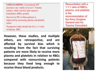 Resuscitation with a
1:1:1 ratio of RBCs,
plasma, and platelets
is the
recommendation of
the Army Surgeon
General and his
Trauma Consultant.
However, these studies, and multiple
others, are retrospective, and are
affected by survival bias which is
resulting from the fact that surviving
patients are more likely to receive more
plasma and platelets in relation to RBCs
compared with nonsurviving patients
because they lived long enough to
receive those blood products.
 